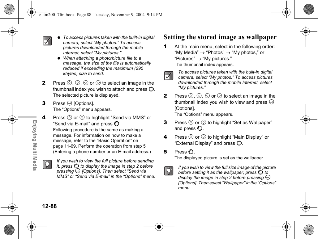 12-88Enjoying Multi Media2Press a, b, c or d to select an image in the thumbnail index you wish to attach and press B.The selected picture is displayed.3Press C [Options].The “Options” menu appears.4Press a or b to highlight “Send via MMS” or “Send via E-mail” and press B.Following procedure is the same as making a message. For information on how to make a message, refer to the “Basic Operation” on page 11-69. Perform the operation from step 5 (Entering a phone number or an E-mail address.)Setting the stored image as wallpaper1At the main menu, select in the following order: “My Media” → “Photos” → “My photos,” or “Pictures” → “My pictures.”The thumbnail index appears.2Press a, b, c or d to select an image in the thumbnail index you wish to view and press C [Options].The “Options” menu appears.3Press a or b to highlight “Set as Wallpaper” and press B.4Press a or b to highlight “Main Display” or “External Display” and press B.5Press B.The displayed picture is set as the wallpaper. To access pictures taken with the built-in digital camera, select “My photos.” To access pictures downloaded through the mobile Internet, select “My pictures.” When attaching a photo/picture file to a message, the size of the file is automatically reduced if exceeding the maximum (295 kbytes) size to send. If you wish to view the full picture before sending it, press B to display the image in step 2 before pressing C [Options]. Then select “Send via MMS” or “Send via E-mail” in the “Options” menu.To access pictures taken with the built-in digital camera, select “My photos.” To access pictures downloaded through the mobile Internet, select “My pictures.”If you wish to view the full size image of the picture before setting it as the wallpaper, press B to display the image in step 2 before pressing C [Options]. Then select “Wallpaper” in the “Options” menu.e_tm200_7fm.book  Page 88  Tuesday, November 9, 2004  9:14 PM