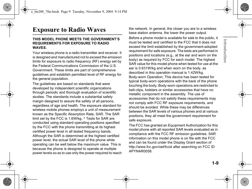 1-9IntroductionExposure to Radio WavesTHIS MODEL PHONE MEETS THE GOVERNMENT’S REQUIREMENTS FOR EXPOSURE TO RADIO WAVES.Your wireless phone is a radio transmitter and receiver. It is designed and manufactured not to exceed the emission limits for exposure to radio frequency (RF) energy set by the Federal Communications Commission of the U.S. Government. These limits are part of comprehensive guidelines and establish permitted level of RF energy for the general population.The guidelines are based on standards that were developed by independent scientific organizations through periodic and thorough evaluation of scientific studies. The standards include a substantial safety margin designed to assure the safety of all persons, regardless of age and health. The exposure standard for wireless mobile phones employs a unit of measurement known as the Specific Absorption Rate, SAR. The SAR limit set by the FCC is 1.6W/kg, * Tests for SAR are conducted using standard operating positions specified by the FCC with the phone transmitting at its highest certified power level in all tested frequency bands. Although the SAR is determined at the highest certified power level, the actual SAR level of the phone while operating can be well below the maximum value. This is because the phone is designed to operate at multiple power levels so as to use only the power required to reach the network. In general, the closer you are to a wireless base station antenna, the lower the power output.Before a phone model is available for sale to the public, it must be tested and certified to the FCC that it does not exceed the limit established by the government-adopted requirement for safe exposure. The tests are performed in positions and locations (e.g., at the ear and worn on the body) as required by FCC for each model. The highest SAR value for this model phone when tested for use at the ear is 0.631W/kg and when worn on the body, as described in this operation manual is 1.42W/kg. Body-worn Operation; This device has been tested for typical body-worn operations with the back of the phone touching the body. Body-worn operations are restricted to belt-clips, holsters or similar accessories that have no metallic component in the assembly. The use of accessories that do not satisfy these requirements may not comply with FCC RF exposure requirements, and should be avoided. While these may be differences between the SAR levels of various phones and at various positions, they all meet the government requirement for safe exposure. The FCC has granted an Equipment Authorization for this model phone with all reported SAR levels evaluated as in compliance with the FCC RF emission guidelines. SAR information on this model phone is on file with the FCC and can be found under the Display Grant section of http://www.fcc.gov/oet/fccid after searching on FCC ID APYNAR0058.e_tm200_7fm.book  Page 9  Tuesday, November 9, 2004  9:14 PM