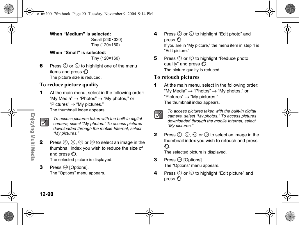 12-90Enjoying Multi MediaWhen “Medium” is selected:Small (240×320)Tiny (120×160)When “Small” is selected:Tiny (120×160)6Press a or b to highlight one of the menu items and press B.The picture size is reduced.To reduce picture quality1At the main menu, select in the following order: “My Media” → “Photos” → “My photos,” or “Pictures” → “My pictures.”The thumbnail index appears.2Press a, b, c or d to select an image in the thumbnail index you wish to reduce the size of and press B.The selected picture is displayed.3Press C [Options].The “Options” menu appears.4Press a or b to highlight “Edit photo” and press B.If you are in “My picture,” the menu item in step 4 is “Edit picture.”5Press a or b to highlight “Reduce photo quality” and press B.The picture quality is reduced.To retouch pictures1At the main menu, select in the following order: “My Media” → “Photos” → “My photos,” or “Pictures” → “My pictures.”The thumbnail index appears.2Press a, b, c or d to select an image in the thumbnail index you wish to retouch and press B.The selected picture is displayed.3Press C [Options].The “Options” menu appears.4Press a or b to highlight “Edit picture” and press B.To access pictures taken with the built-in digital camera, select “My photos.” To access pictures downloaded through the mobile Internet, select “My pictures.”To access pictures taken with the built-in digital camera, select “My photos.” To access pictures downloaded through the mobile Internet, select “My pictures.”e_tm200_7fm.book  Page 90  Tuesday, November 9, 2004  9:14 PM