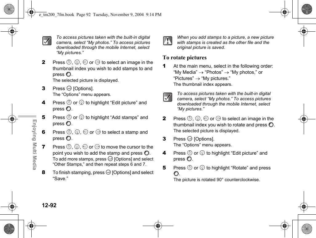 12-92Enjoying Multi Media2Press a, b, c or d to select an image in the thumbnail index you wish to add stamps to and press B.The selected picture is displayed.3Press C [Options].The “Options” menu appears.4Press a or b to highlight “Edit picture” and press B.5Press a or b to highlight “Add stamps” and press B.6Press a, b, c or d to select a stamp and press B.7Press a, b, c or d to move the cursor to the point you wish to add the stamp and press B.To add more stamps, press C [Options] and select “Other Stamps,” and then repeat steps 6 and 7.8To finish stamping, press C [Options] and select “Save.”To rotate pictures1At the main menu, select in the following order: “My Media” → “Photos” → “My photos,” or “Pictures” → “My pictures.”The thumbnail index appears.2Press a, b, c or d to select an image in the thumbnail index you wish to rotate and press B.The selected picture is displayed.3Press C [Options].The “Options” menu appears.4Press a or b to highlight “Edit picture” and press B.5Press a or b to highlight “Rotate” and press B.The picture is rotated 90° counterclockwise.To access pictures taken with the built-in digital camera, select “My photos.” To access pictures downloaded through the mobile Internet, select “My pictures.”When you add stamps to a picture, a new picture with stamps is created as the other file and the original picture is saved.To access pictures taken with the built-in digital camera, select “My photos.” To access pictures downloaded through the mobile Internet, select “My pictures.”e_tm200_7fm.book  Page 92  Tuesday, November 9, 2004  9:14 PM