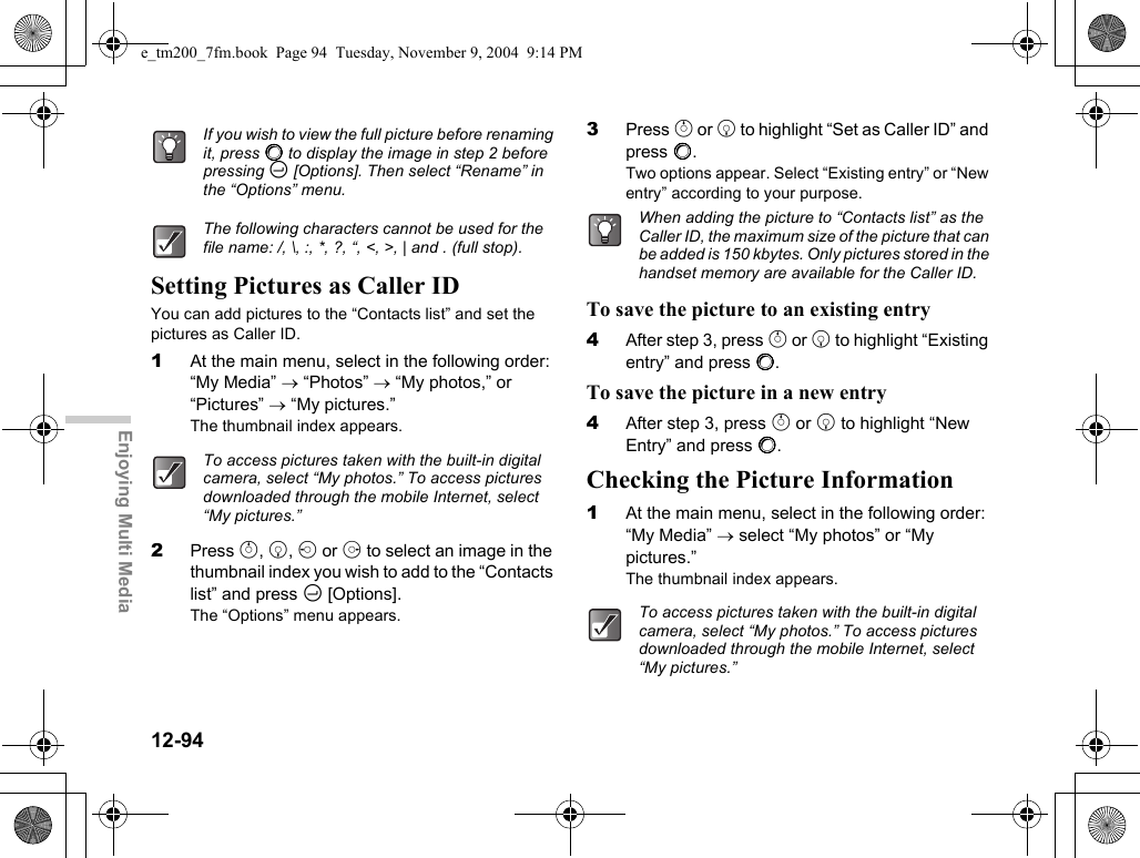 12-94Enjoying Multi MediaSetting Pictures as Caller IDYou can add pictures to the “Contacts list” and set the pictures as Caller ID.1At the main menu, select in the following order: “My Media” → “Photos” → “My photos,” or “Pictures” → “My pictures.”The thumbnail index appears.2Press a, b, c or d to select an image in the thumbnail index you wish to add to the “Contacts list” and press C [Options].The “Options” menu appears.3Press a or b to highlight “Set as Caller ID” and press B.Two options appear. Select “Existing entry” or “New entry” according to your purpose.To save the picture to an existing entry4After step 3, press a or b to highlight “Existing entry” and press B.To save the picture in a new entry4After step 3, press a or b to highlight “New Entry” and press B.Checking the Picture Information1At the main menu, select in the following order: “My Media” → select “My photos” or “My pictures.”The thumbnail index appears.If you wish to view the full picture before renaming it, press B to display the image in step 2 before pressing C [Options]. Then select “Rename” in the “Options” menu.The following characters cannot be used for the file name: /, \, :, *, ?, “, &lt;, &gt;, | and . (full stop).To access pictures taken with the built-in digital camera, select “My photos.” To access pictures downloaded through the mobile Internet, select “My pictures.”When adding the picture to “Contacts list” as the Caller ID, the maximum size of the picture that can be added is 150 kbytes. Only pictures stored in the handset memory are available for the Caller ID.To access pictures taken with the built-in digital camera, select “My photos.” To access pictures downloaded through the mobile Internet, select “My pictures.”e_tm200_7fm.book  Page 94  Tuesday, November 9, 2004  9:14 PM