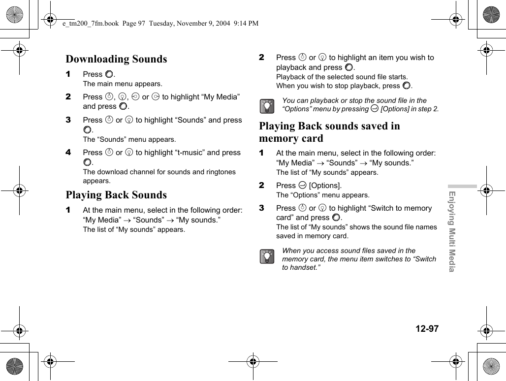 12-97Enjoying Multi MediaDownloading Sounds1Press B.The main menu appears.2Press a, b, c or d to highlight “My Media” and press B.3Press a or b to highlight “Sounds” and press B.The “Sounds” menu appears.4Press a or b to highlight “t-music” and press B.The download channel for sounds and ringtones appears.Playing Back Sounds1At the main menu, select in the following order: “My Media” → “Sounds” → “My sounds.”The list of “My sounds” appears.2Press a or b to highlight an item you wish to playback and press B.Playback of the selected sound file starts.When you wish to stop playback, press B.Playing Back sounds saved in memory card1At the main menu, select in the following order: “My Media” → “Sounds” → “My sounds.”The list of “My sounds” appears.2Press C [Options].The “Options” menu appears.3Press a or b to highlight “Switch to memory card” and press B.The list of “My sounds” shows the sound file names saved in memory card.You can playback or stop the sound file in the “Options” menu by pressing C [Options] in step 2.When you access sound files saved in the memory card, the menu item switches to “Switch to handset.”e_tm200_7fm.book  Page 97  Tuesday, November 9, 2004  9:14 PM