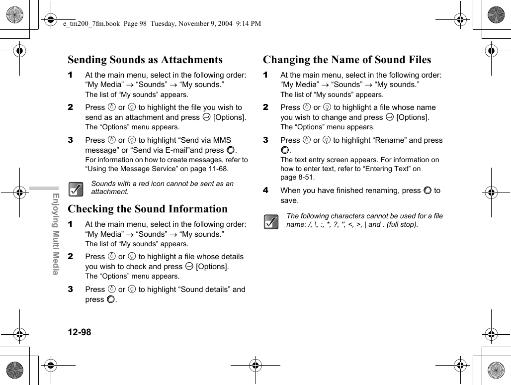 12-98Enjoying Multi MediaSending Sounds as Attachments1At the main menu, select in the following order: “My Media” → “Sounds” → “My sounds.”The list of “My sounds” appears.2Press a or b to highlight the file you wish to send as an attachment and press C [Options].The “Options” menu appears.3Press a or b to highlight “Send via MMS message” or “Send via E-mail”and press B.For information on how to create messages, refer to “Using the Message Service” on page 11-68.Checking the Sound Information1At the main menu, select in the following order: “My Media” → “Sounds” → “My sounds.”The list of “My sounds” appears.2Press a or b to highlight a file whose details you wish to check and press C [Options].The “Options” menu appears.3Press a or b to highlight “Sound details” and press B.Changing the Name of Sound Files1At the main menu, select in the following order: “My Media” → “Sounds” → “My sounds.”The list of “My sounds” appears.2Press a or b to highlight a file whose name you wish to change and press C [Options].The “Options” menu appears.3Press a or b to highlight “Rename” and press B.The text entry screen appears. For information on how to enter text, refer to “Entering Text” on page 8-51.4When you have finished renaming, press B to save.Sounds with a red icon cannot be sent as an attachment.The following characters cannot be used for a file name: /, \, :, *, ?, &quot;, &lt;, &gt;, | and . (full stop).e_tm200_7fm.book  Page 98  Tuesday, November 9, 2004  9:14 PM