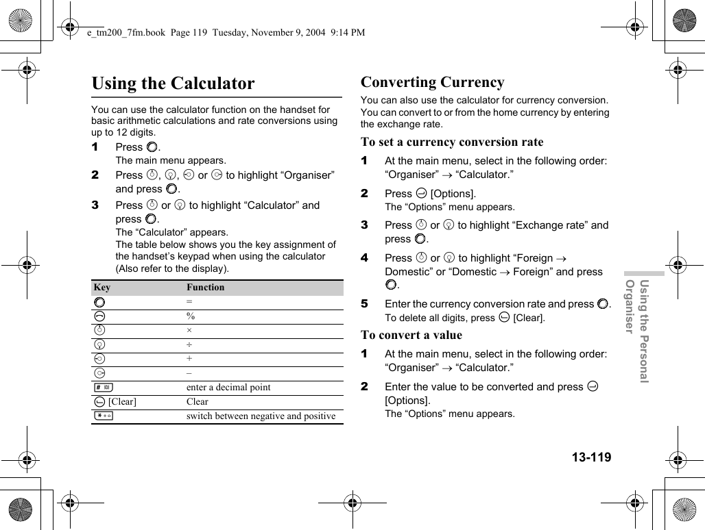 13-119Using the Personal OrganiserUsing the CalculatorYou can use the calculator function on the handset for basic arithmetic calculations and rate conversions using up to 12 digits.1Press B.The main menu appears.2Press a, b, c or d to highlight “Organiser” and press B.3Press a or b to highlight “Calculator” and press B.The “Calculator” appears.The table below shows you the key assignment of the handset’s keypad when using the calculator (Also refer to the display).Converting CurrencyYou can also use the calculator for currency conversion. You can convert to or from the home currency by entering the exchange rate.To set a currency conversion rate1At the main menu, select in the following order: “Organiser” → “Calculator.”2Press C [Options].The “Options” menu appears.3Press a or b to highlight “Exchange rate” and press B.4Press a or b to highlight “Foreign → Domestic” or “Domestic → Foreign” and press B.5Enter the currency conversion rate and press B.To delete all digits, press A [Clear].To convert a value1At the main menu, select in the following order: “Organiser” → “Calculator.”2Enter the value to be converted and press C [Options].The “Options” menu appears.Key FunctionB=D%a×b÷c+d–Renter a decimal pointA [Clear] ClearPswitch between negative and positivee_tm200_7fm.book  Page 119  Tuesday, November 9, 2004  9:14 PM