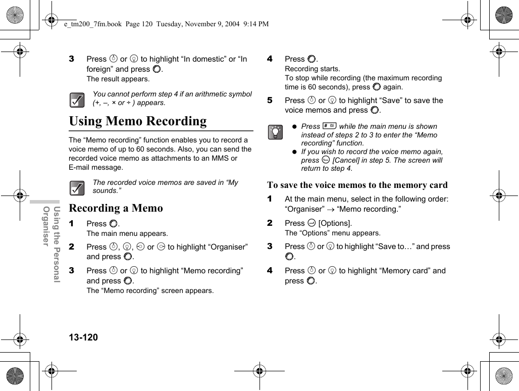 13-120Using the Personal Organiser3Press a or b to highlight “In domestic” or “In foreign” and press B.The result appears.Using Memo RecordingThe “Memo recording” function enables you to record a voice memo of up to 60 seconds. Also, you can send the recorded voice memo as attachments to an MMS or E-mail message.Recording a Memo1Press B.The main menu appears.2Press a, b, c or d to highlight “Organiser” and press B.3Press a or b to highlight “Memo recording” and press B.The “Memo recording” screen appears.4Press B.Recording starts.To stop while recording (the maximum recording time is 60 seconds), press B again.5Press a or b to highlight “Save” to save the voice memos and press B.To save the voice memos to the memory card1At the main menu, select in the following order:“Organiser” → “Memo recording.”2Press C [Options].The “Options” menu appears.3Press a or b to highlight “Save to…” and press B.4Press a or b to highlight “Memory card” and press B.You cannot perform step 4 if an arithmetic symbol (+, –, × or ÷ ) appears.The recorded voice memos are saved in “My sounds.” Press R while the main menu is shown instead of steps 2 to 3 to enter the “Memo recording” function. If you wish to record the voice memo again, press A [Cancel] in step 5. The screen will return to step 4.e_tm200_7fm.book  Page 120  Tuesday, November 9, 2004  9:14 PM