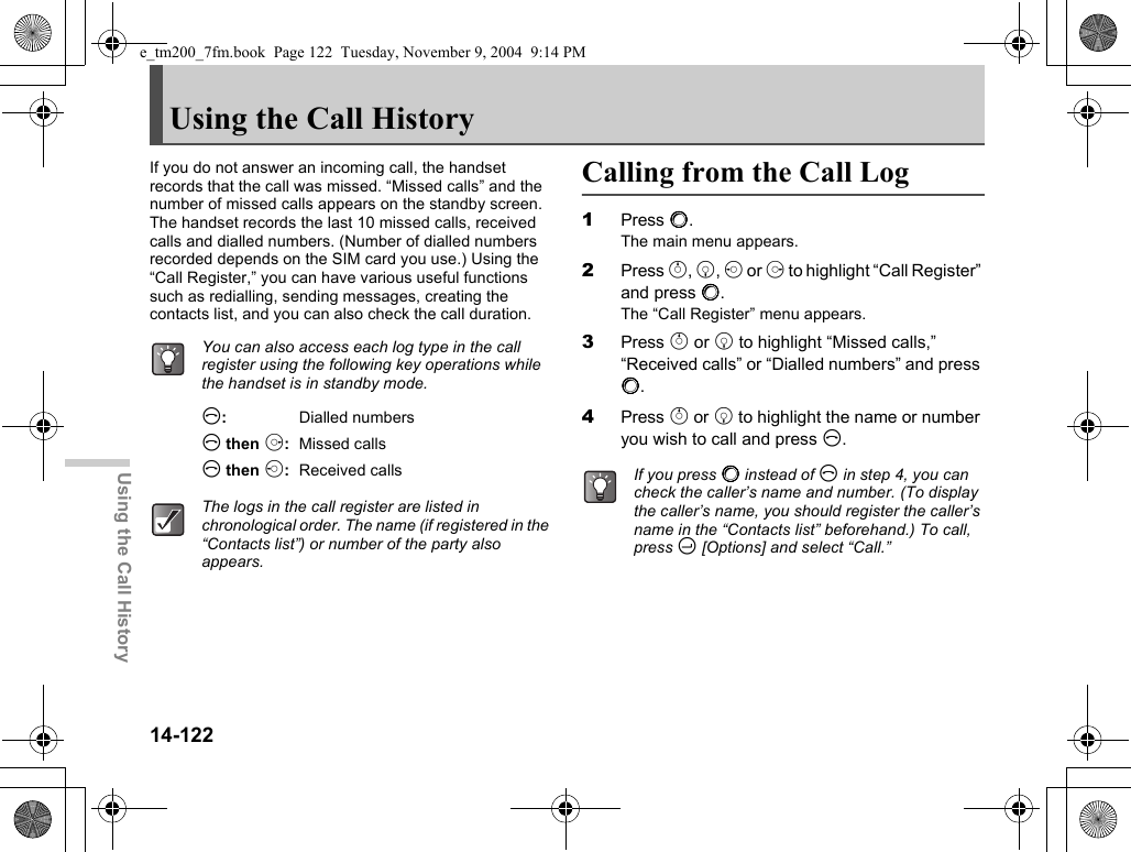 14-122Using the Call HistoryUsing the Call HistoryIf you do not answer an incoming call, the handset records that the call was missed. “Missed calls” and the number of missed calls appears on the standby screen. The handset records the last 10 missed calls, received calls and dialled numbers. (Number of dialled numbers recorded depends on the SIM card you use.) Using the “Call Register,” you can have various useful functions such as redialling, sending messages, creating the contacts list, and you can also check the call duration.D:Dialled numbersD then d:Missed callsD then c:Received callsCalling from the Call Log1Press B.The main menu appears.2Press a, b, c or d to highlight “Call Register” and press B.The “Call Register” menu appears.3Press a or b to highlight “Missed calls,” “Received calls” or “Dialled numbers” and press B.4Press a or b to highlight the name or number you wish to call and press D.You can also access each log type in the call register using the following key operations while the handset is in standby mode.The logs in the call register are listed in chronological order. The name (if registered in the “Contacts list”) or number of the party also appears.If you press B instead of D in step 4, you can check the caller’s name and number. (To display the caller’s name, you should register the caller’s name in the “Contacts list” beforehand.) To call, press C [Options] and select “Call.”e_tm200_7fm.book  Page 122  Tuesday, November 9, 2004  9:14 PM