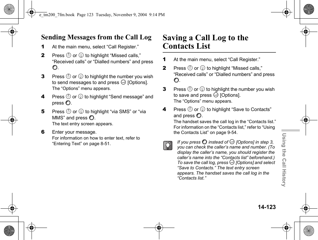 14-123Using the Call HistorySending Messages from the Call Log1At the main menu, select “Call Register.”2Press a or b to highlight “Missed calls,” “Received calls” or “Dialled numbers” and press B.3Press a or b to highlight the number you wish to send messages to and press C [Options].The “Options” menu appears.4Press a or b to highlight “Send message” and press B.5Press a or b to highlight “via SMS” or “via MMS” and press B.The text entry screen appears.6Enter your message.For information on how to enter text, refer to “Entering Text” on page 8-51.Saving a Call Log to the Contacts List1At the main menu, select “Call Register.”2Press a or b to highlight “Missed calls,” “Received calls” or “Dialled numbers” and press B.3Press a or b to highlight the number you wish to save and press C [Options].The “Options” menu appears.4Press a or b to highlight “Save to Contacts” and press B.The handset saves the call log in the “Contacts list.”For information on the “Contacts list,” refer to “Using the Contacts List” on page 9-54.If you press B instead of C [Options] in step 3, you can check the caller’s name and number. (To display the caller’s name, you should register the caller’s name into the “Contacts list” beforehand.) To save the call log, press C [Options] and select “Save to Contacts.” The text entry screen appears. The handset saves the call log in the “Contacts list.”e_tm200_7fm.book  Page 123  Tuesday, November 9, 2004  9:14 PM