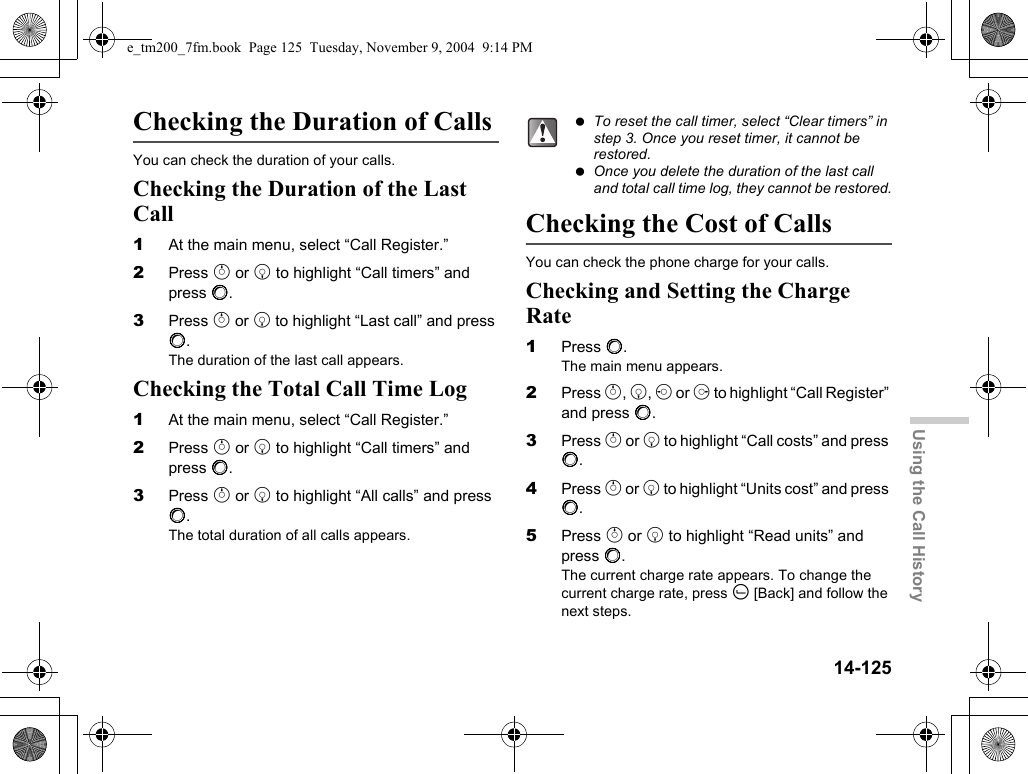 14-125Using the Call HistoryChecking the Duration of CallsYou can check the duration of your calls.Checking the Duration of the Last Call1At the main menu, select “Call Register.”2Press a or b to highlight “Call timers” and press B.3Press a or b to highlight “Last call” and press B.The duration of the last call appears.Checking the Total Call Time Log1At the main menu, select “Call Register.”2Press a or b to highlight “Call timers” and press B.3Press a or b to highlight “All calls” and press B.The total duration of all calls appears.Checking the Cost of CallsYou can check the phone charge for your calls.Checking and Setting the Charge Rate1Press B.The main menu appears.2Press a, b, c or d to highlight “Call Register” and press B.3Press a or b to highlight “Call costs” and press B.4Press a or b to highlight “Units cost” and press B.5Press a or b to highlight “Read units” and press B.The current charge rate appears. To change the current charge rate, press A [Back] and follow the next steps. To reset the call timer, select “Clear timers” in step 3. Once you reset timer, it cannot be restored. Once you delete the duration of the last call and total call time log, they cannot be restored.e_tm200_7fm.book  Page 125  Tuesday, November 9, 2004  9:14 PM