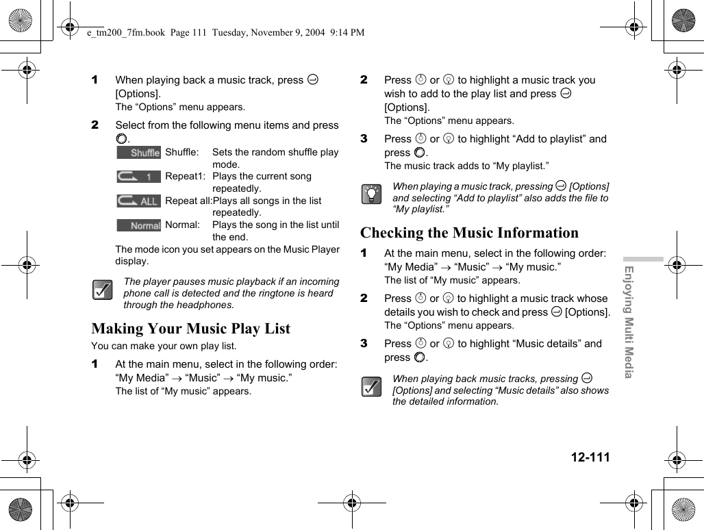 12-111Enjoying Multi Media1When playing back a music track, press C [Options].The “Options” menu appears.2Select from the following menu items and press B. Shuffle: Sets the random shuffle play mode. Repeat1: Plays the current song repeatedly. Repeat all:Plays all songs in the list repeatedly. Normal: Plays the song in the list until the end.The mode icon you set appears on the Music Player display.Making Your Music Play ListYou can make your own play list.1At the main menu, select in the following order: “My Media” → “Music” → “My music.”The list of “My music” appears.2Press a or b to highlight a music track you wish to add to the play list and press C [Options].The “Options” menu appears.3Press a or b to highlight “Add to playlist” and press B.The music track adds to “My playlist.”Checking the Music Information1At the main menu, select in the following order: “My Media” → “Music” → “My music.”The list of “My music” appears.2Press a or b to highlight a music track whose details you wish to check and press C [Options].The “Options” menu appears.3Press a or b to highlight “Music details” and press B.The player pauses music playback if an incoming phone call is detected and the ringtone is heard through the headphones.When playing a music track, pressing C [Options] and selecting “Add to playlist” also adds the file to “My playlist.”When playing back music tracks, pressing C [Options] and selecting “Music details” also shows the detailed information.e_tm200_7fm.book  Page 111  Tuesday, November 9, 2004  9:14 PM