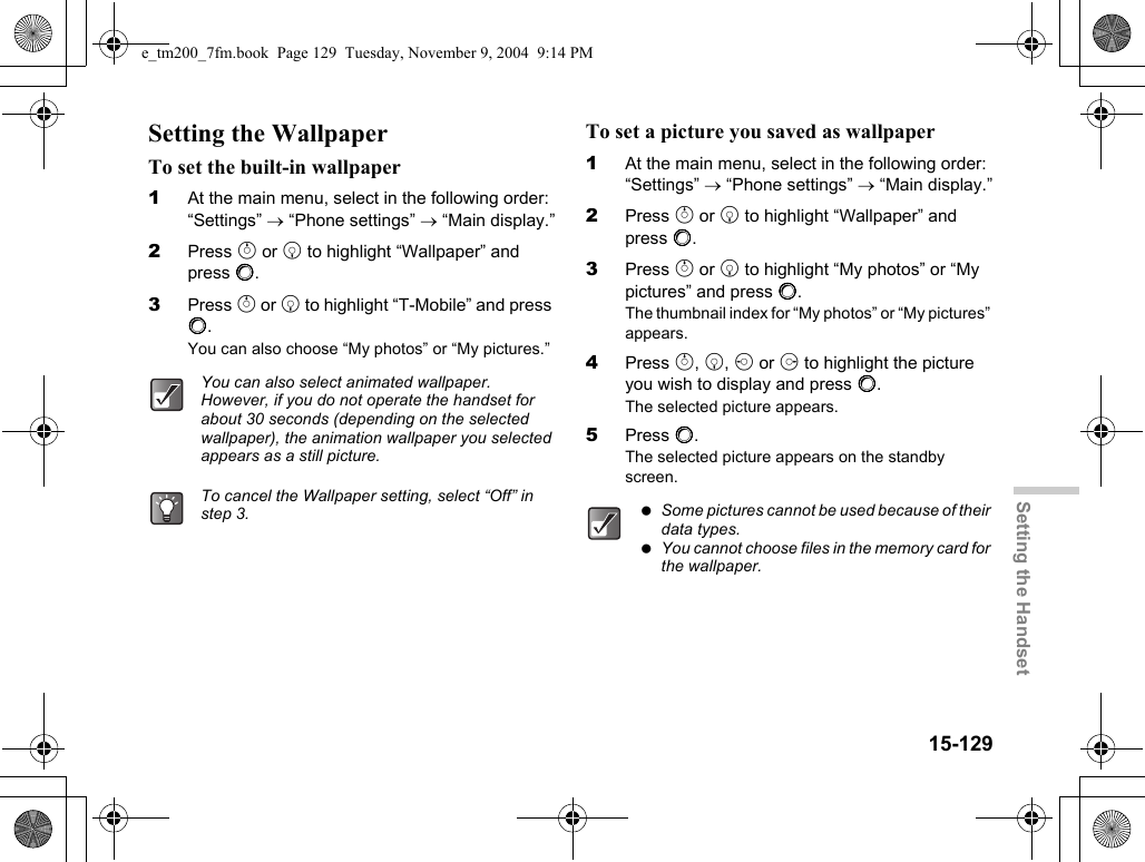 15-129Setting the HandsetSetting the WallpaperTo set the built-in wallpaper1At the main menu, select in the following order: “Settings” → “Phone settings” → “Main display.”2Press a or b to highlight “Wallpaper” and press B.3Press a or b to highlight “T-Mobile” and press B.You can also choose “My photos” or “My pictures.”To set a picture you saved as wallpaper1At the main menu, select in the following order: “Settings” → “Phone settings” → “Main display.”2Press a or b to highlight “Wallpaper” and press B.3Press a or b to highlight “My photos” or “My pictures” and press B.The thumbnail index for “My photos” or “My pictures” appears.4Press a, b, c or d to highlight the picture you wish to display and press B.The selected picture appears.5Press B.The selected picture appears on the standby screen.You can also select animated wallpaper. However, if you do not operate the handset for about 30 seconds (depending on the selected wallpaper), the animation wallpaper you selected appears as a still picture.To cancel the Wallpaper setting, select “Off” in step 3.  Some pictures cannot be used because of their data types. You cannot choose files in the memory card for the wallpaper.e_tm200_7fm.book  Page 129  Tuesday, November 9, 2004  9:14 PM