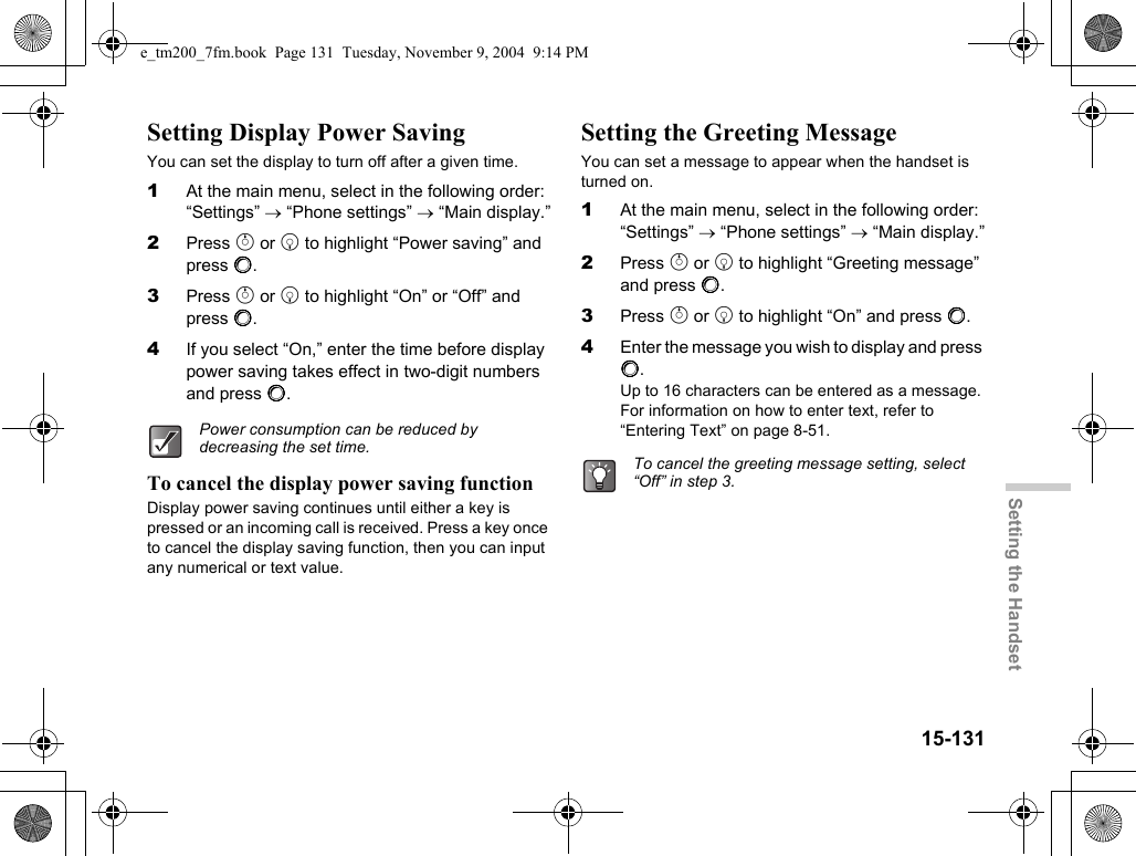 15-131Setting the HandsetSetting Display Power SavingYou can set the display to turn off after a given time.1At the main menu, select in the following order: “Settings” → “Phone settings” → “Main display.”2Press a or b to highlight “Power saving” and press B.3Press a or b to highlight “On” or “Off” and press B.4If you select “On,” enter the time before display power saving takes effect in two-digit numbers and press B.To cancel the display power saving functionDisplay power saving continues until either a key is pressed or an incoming call is received. Press a key once to cancel the display saving function, then you can input any numerical or text value.Setting the Greeting MessageYou can set a message to appear when the handset is turned on.1At the main menu, select in the following order: “Settings” → “Phone settings” → “Main display.”2Press a or b to highlight “Greeting message” and press B.3Press a or b to highlight “On” and press B.4Enter the message you wish to display and press B.Up to 16 characters can be entered as a message. For information on how to enter text, refer to “Entering Text” on page 8-51.Power consumption can be reduced by decreasing the set time.To cancel the greeting message setting, select “Off” in step 3.e_tm200_7fm.book  Page 131  Tuesday, November 9, 2004  9:14 PM