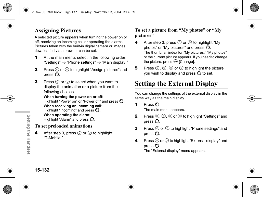 15-132Setting the HandsetAssigning PicturesA selected picture appears when turning the power on or off, receiving an incoming call or operating the alarms. Pictures taken with the built-in digital camera or images downloaded via a browser can be set.1At the main menu, select in the following order: “Settings” → “Phone settings” → “Main display.”2Press a or b to highlight “Assign pictures” and press B.3Press a or b to select when you want to display the animation or a picture from the following choices.When turning the power on or off:Highlight “Power on” or “Power off” and press B.When receiving an incoming call:Highlight “Incoming” and press B.When operating the alarm:Highlight “Alarm” and press B.To set preloaded animations4After step 3, press a or b to highlight “T-Mobile.”To set a picture from “My photos” or “My pictures”4After step 3, press a or b to highlight “My photos” or “My pictures” and press B.The thumbnail index for “My pictures,” “My photos” or the current picture appears. If you need to change the picture, press C [Change].5Press a, b, c or d to highlight the picture you wish to display and press B to set.Setting the External DisplayYou can change the settings of the external display in the same way as the main display.1Press B.The main menu appears.2Press a, b, c or d to highlight “Settings” and press B.3Press a or b to highlight “Phone settings” and press B.4Press a or b to highlight “External display” and press B.The “External display” menu appears.e_tm200_7fm.book  Page 132  Tuesday, November 9, 2004  9:14 PM