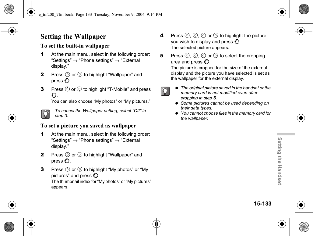 15-133Setting the HandsetSetting the WallpaperTo set the built-in wallpaper1At the main menu, select in the following order: “Settings” → “Phone settings” → “External display.”2Press a or b to highlight “Wallpaper” and press B.3Press a or b to highlight “T-Mobile” and press B.You can also choose “My photos” or “My pictures.”To set a picture you saved as wallpaper1At the main menu, select in the following order: “Settings” → “Phone settings” → “External display.”2Press a or b to highlight “Wallpaper” and press B.3Press a or b to highlight “My photos” or “My pictures” and press B.The thumbnail index for “My photos” or “My pictures” appears.4Press a, b, c or d to highlight the picture you wish to display and press B.The selected picture appears.5Press a, b, c or d to select the cropping area and press B.The picture is cropped for the size of the external display and the picture you have selected is set as the wallpaper for the external display.To cancel the Wallpaper setting, select “Off” in step 3. The original picture saved in the handset or the memory card is not modified even after cropping in step 5. Some pictures cannot be used depending on their data types. You cannot choose files in the memory card for the wallpaper.e_tm200_7fm.book  Page 133  Tuesday, November 9, 2004  9:14 PM