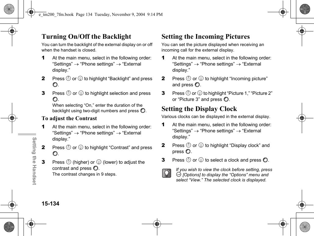 15-134Setting the HandsetTurning On/Off the BacklightYou can turn the backlight of the external display on or off when the handset is closed.1At the main menu, select in the following order: “Settings” → “Phone settings” → “External display.”2Press a or b to highlight “Backlight” and press B.3Press a or b to highlight selection and press B.When selecting “On,” enter the duration of the backlight using two-digit numbers and press B.To adjust the Contrast1At the main menu, select in the following order: “Settings” → “Phone settings” → “External display.”2Press a or b to highlight “Contrast” and press B.3Press a (higher) or b (lower) to adjust the contrast and press B.The contrast changes in 9 steps.Setting the Incoming PicturesYou can set the picture displayed when receiving an incoming call for the external display.1At the main menu, select in the following order: “Settings” → “Phone settings” → “External display.”2Press a or b to highlight “Incoming picture” and press B.3Press a or b to highlight “Picture 1,” “Picture 2” or “Picture 3” and press B.Setting the Display ClockVarious clocks can be displayed in the external display.1At the main menu, select in the following order: “Settings” → “Phone settings” → “External display.”2Press a or b to highlight “Display clock” and press B.3Press a or b to select a clock and press B.If you wish to view the clock before setting, press C [Options] to display the “Options” menu and select “View.” The selected clock is displayed.e_tm200_7fm.book  Page 134  Tuesday, November 9, 2004  9:14 PM