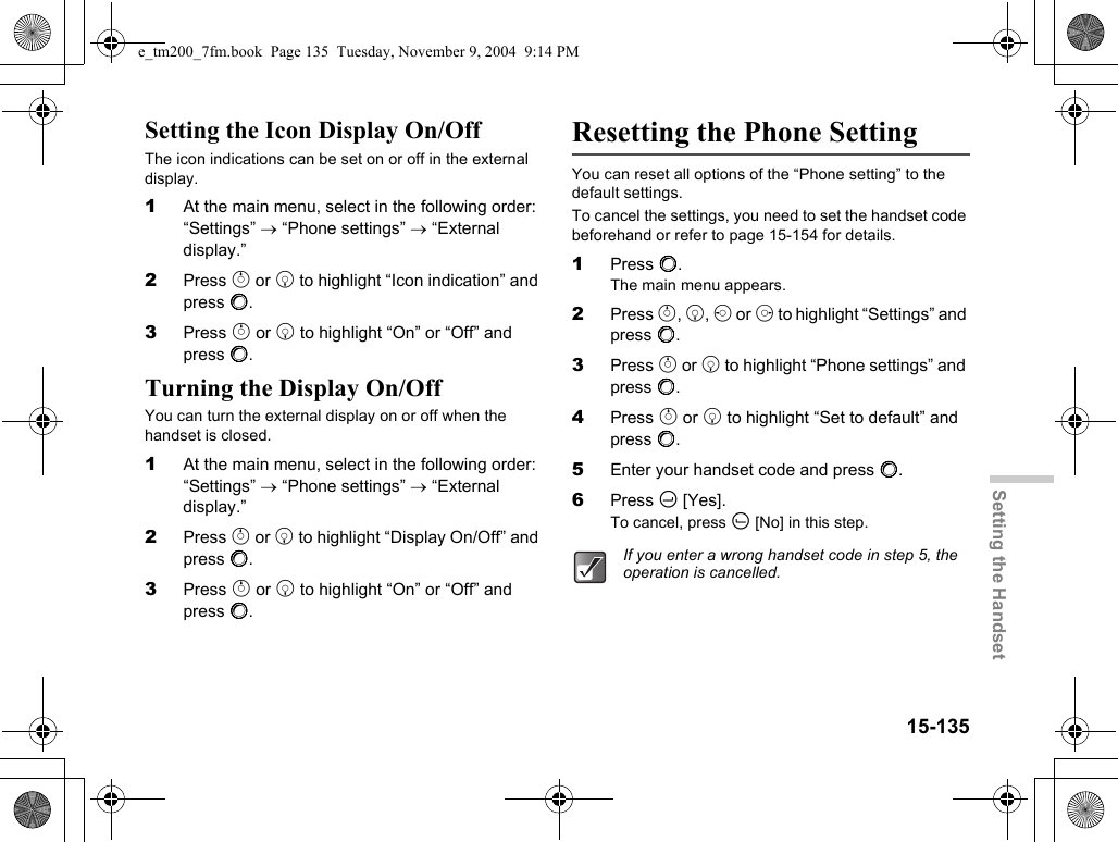 15-135Setting the HandsetSetting the Icon Display On/OffThe icon indications can be set on or off in the external display.1At the main menu, select in the following order: “Settings” → “Phone settings” → “External display.”2Press a or b to highlight “Icon indication” and press B.3Press a or b to highlight “On” or “Off” and press B.Turning the Display On/OffYou can turn the external display on or off when the handset is closed.1At the main menu, select in the following order: “Settings” → “Phone settings” → “External display.”2Press a or b to highlight “Display On/Off” and press B.3Press a or b to highlight “On” or “Off” and press B.Resetting the Phone SettingYou can reset all options of the “Phone setting” to the default settings.To cancel the settings, you need to set the handset code beforehand or refer to page 15-154 for details.1Press B.The main menu appears.2Press a, b, c or d to highlight “Settings” and press B.3Press a or b to highlight “Phone settings” and press B.4Press a or b to highlight “Set to default” and press B.5Enter your handset code and press B.6Press C [Yes].To cancel, press A [No] in this step.If you enter a wrong handset code in step 5, the operation is cancelled.e_tm200_7fm.book  Page 135  Tuesday, November 9, 2004  9:14 PM