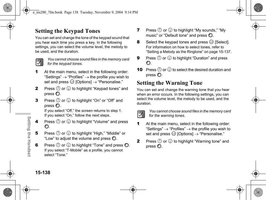 15-138Setting the HandsetSetting the Keypad TonesYou can set and change the tone of the keypad sound that you hear each time you press a key. In the following settings, you can select the volume level, the melody to be used, and the duration.1At the main menu, select in the following order: “Settings” → “Profiles” → the profile you wish to set and press C [Options] → “Personalise.”2Press a or b to highlight “Keypad tones” and press B.3Press a or b to highlight “On” or “Off” and press B.If you select “Off,” the screen returns to step 1.If you select “On,” follow the next steps.4Press a or b to highlight “Volume” and press B.5Press a or b to highlight “High,” “Middle” or “Low” to adjust the volume and press B.6Press a or b to highlight “Tone” and press B.If you select “T-Mobile” as a profile, you cannot select “Tone.”7Press a or b to highlight “My sounds,” “My music” or “Default tone” and press B.8Select the keypad tones and press C [Select].For information on how to select tones, refer to “Setting a Melody as the Ringtone” on page 15-137.9Press a or b to highlight “Duration” and press B.10 Press a or b to select the desired duration and press B.Setting the Warning ToneYou can set and change the warning tone that you hear when an error occurs. In the following settings, you can select the volume level, the melody to be used, and the duration.1At the main menu, select in the following order: “Settings” → “Profiles” → the profile you wish to set and press C [Options] → “Personalise.”2Press a or b to highlight “Warning tone” and press B.You cannot choose sound files in the memory card for the keypad tones.You cannot choose sound files in the memory card for the warning tones.e_tm200_7fm.book  Page 138  Tuesday, November 9, 2004  9:14 PM
