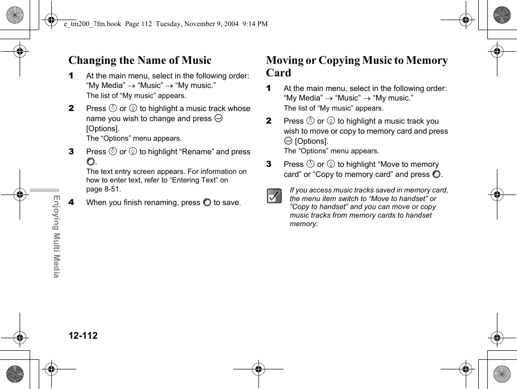 12-112Enjoying Multi MediaChanging the Name of Music1At the main menu, select in the following order: “My Media” → “Music” → “My music.”The list of “My music” appears.2Press a or b to highlight a music track whose name you wish to change and press C [Options].The “Options” menu appears.3Press a or b to highlight “Rename” and press B.The text entry screen appears. For information on how to enter text, refer to “Entering Text” on page 8-51.4When you finish renaming, press B to save.Moving or Copying Music to Memory Card1At the main menu, select in the following order: “My Media” → “Music” → “My music.”The list of “My music” appears.2Press a or b to highlight a music track you wish to move or copy to memory card and press C [Options].The “Options” menu appears.3Press a or b to highlight “Move to memory card” or “Copy to memory card” and press B.If you access music tracks saved in memory card, the menu item switch to “Move to handset” or “Copy to handset” and you can move or copy music tracks from memory cards to handset memory.e_tm200_7fm.book  Page 112  Tuesday, November 9, 2004  9:14 PM