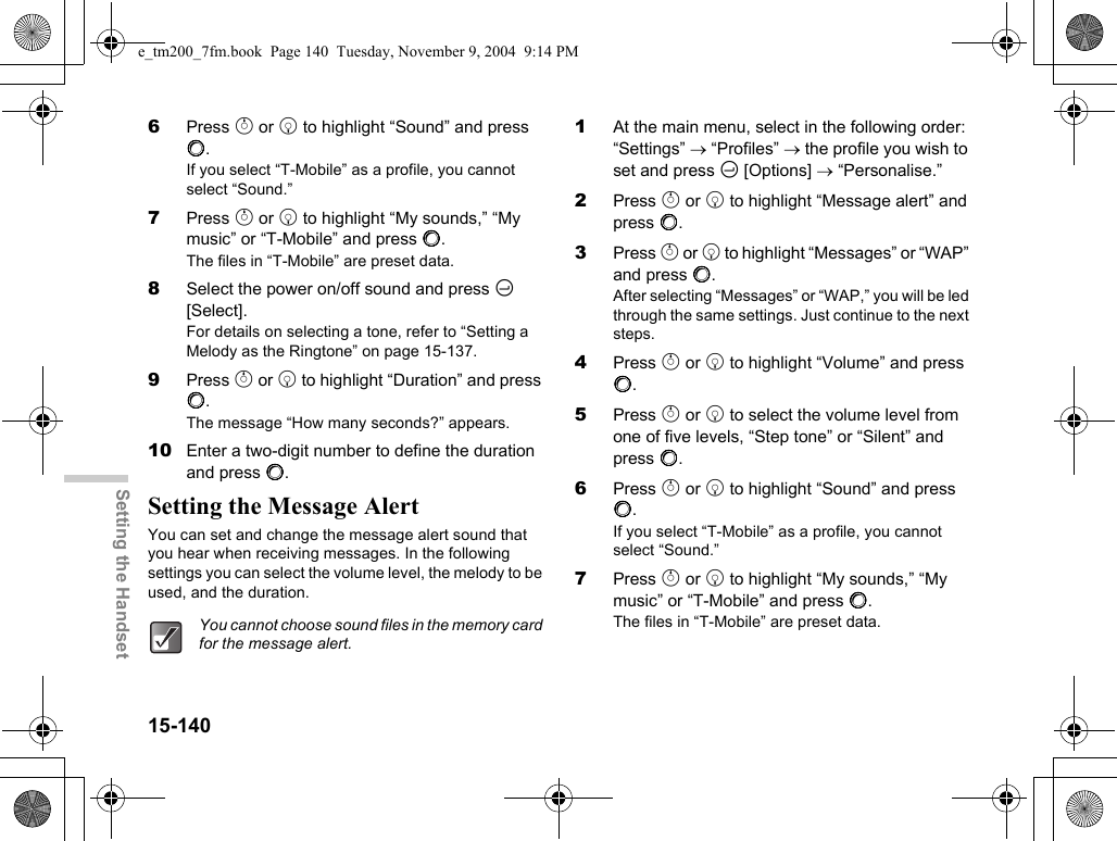 15-140Setting the Handset6Press a or b to highlight “Sound” and press B.If you select “T-Mobile” as a profile, you cannot select “Sound.”7Press a or b to highlight “My sounds,” “My music” or “T-Mobile” and press B.The files in “T-Mobile” are preset data.8Select the power on/off sound and press C [Select].For details on selecting a tone, refer to “Setting a Melody as the Ringtone” on page 15-137.9Press a or b to highlight “Duration” and press B.The message “How many seconds?” appears.10 Enter a two-digit number to define the duration and press B.Setting the Message AlertYou can set and change the message alert sound that you hear when receiving messages. In the following settings you can select the volume level, the melody to be used, and the duration.1At the main menu, select in the following order: “Settings” → “Profiles” → the profile you wish to set and press C [Options] → “Personalise.”2Press a or b to highlight “Message alert” and press B.3Press a or b to highlight “Messages” or “WAP” and press B.After selecting “Messages” or “WAP,” you will be led through the same settings. Just continue to the next steps.4Press a or b to highlight “Volume” and press B.5Press a or b to select the volume level from one of five levels, “Step tone” or “Silent” and press B.6Press a or b to highlight “Sound” and press B.If you select “T-Mobile” as a profile, you cannot select “Sound.”7Press a or b to highlight “My sounds,” “My music” or “T-Mobile” and press B.The files in “T-Mobile” are preset data.You cannot choose sound files in the memory card for the message alert.e_tm200_7fm.book  Page 140  Tuesday, November 9, 2004  9:14 PM