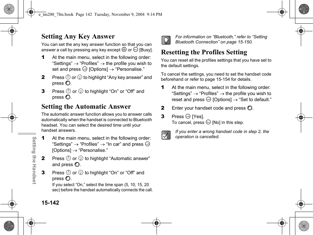 15-142Setting the HandsetSetting Any Key AnswerYou can set the any key answer function so that you can answer a call by pressing any key except F or A [Busy].1At the main menu, select in the following order: “Settings” → “Profiles” → the profile you wish to set and press C [Options] → “Personalise.”2Press a or b to highlight “Any key answer” and press B.3Press a or b to highlight “On” or “Off” and press B.Setting the Automatic AnswerThe automatic answer function allows you to answer calls automatically when the handset is connected to Bluetooth headset. You can select the desired time until your handset answers.1At the main menu, select in the following order: “Settings” → “Profiles” → “In car” and press C [Options] → “Personalise.”2Press a or b to highlight “Automatic answer” and press B.3Press a or b to highlight “On” or “Off” and press B.If you select “On,” select the time span (5, 10, 15, 20 sec) before the handset automatically connects the call.Resetting the Profiles SettingYou can reset all the profiles settings that you have set to the default settings.To cancel the settings, you need to set the handset code beforehand or refer to page 15-154 for details.1At the main menu, select in the following order: “Settings” → “Profiles” → the profile you wish to reset and press C [Options] → “Set to default.”2Enter your handset code and press B.3Press C [Yes].To cancel, press A [No] in this step.For information on “Bluetooth,” refer to “Setting Bluetooth Connection” on page 15-150.If you enter a wrong handset code in step 2, the operation is cancelled.e_tm200_7fm.book  Page 142  Tuesday, November 9, 2004  9:14 PM