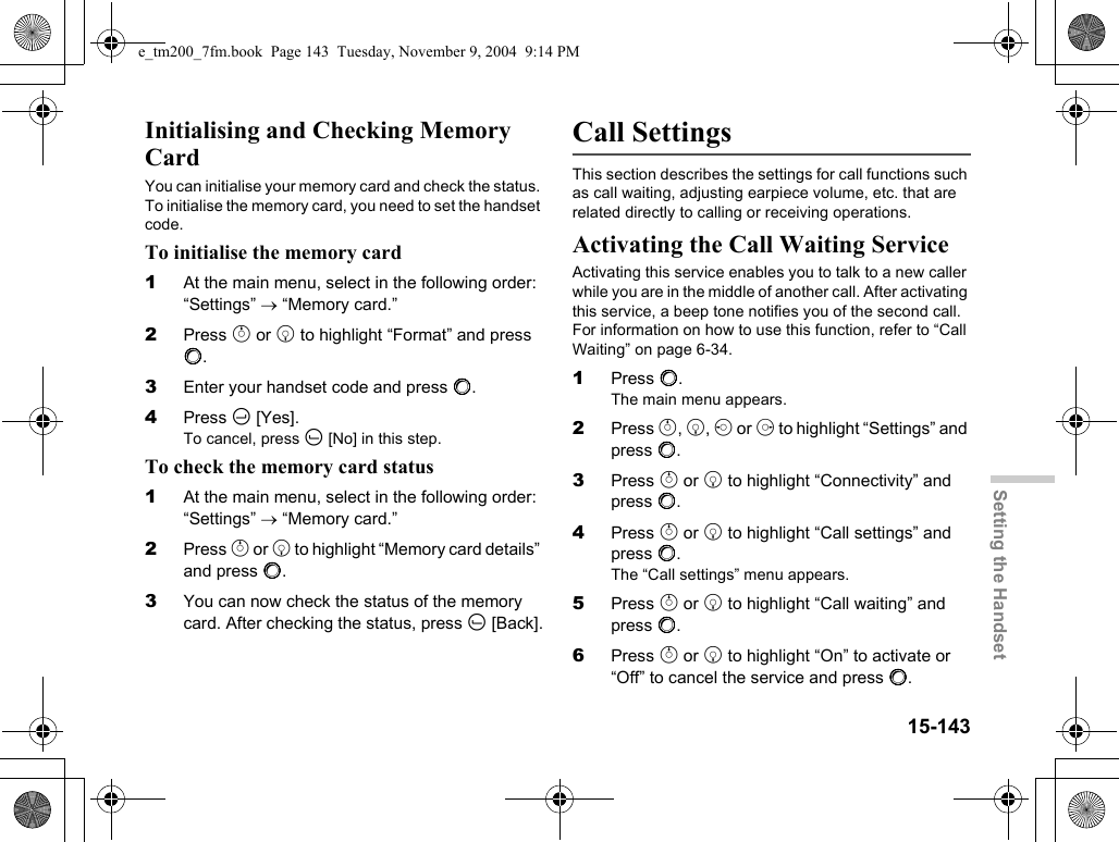 15-143Setting the HandsetInitialising and Checking Memory CardYou can initialise your memory card and check the status. To initialise the memory card, you need to set the handset code.To initialise the memory card1At the main menu, select in the following order: “Settings” → “Memory card.”2Press a or b to highlight “Format” and press B.3Enter your handset code and press B.4Press C [Yes].To cancel, press A [No] in this step.To check the memory card status1At the main menu, select in the following order: “Settings” → “Memory card.”2Press a or b to highlight “Memory card details” and press B.3You can now check the status of the memory card. After checking the status, press A [Back].Call SettingsThis section describes the settings for call functions such as call waiting, adjusting earpiece volume, etc. that are related directly to calling or receiving operations.Activating the Call Waiting ServiceActivating this service enables you to talk to a new caller while you are in the middle of another call. After activating this service, a beep tone notifies you of the second call. For information on how to use this function, refer to “Call Waiting” on page 6-34.1Press B.The main menu appears.2Press a, b, c or d to highlight “Settings” and press B.3Press a or b to highlight “Connectivity” and press B.4Press a or b to highlight “Call settings” and press B.The “Call settings” menu appears.5Press a or b to highlight “Call waiting” and press B.6Press a or b to highlight “On” to activate or “Off” to cancel the service and press B.e_tm200_7fm.book  Page 143  Tuesday, November 9, 2004  9:14 PM