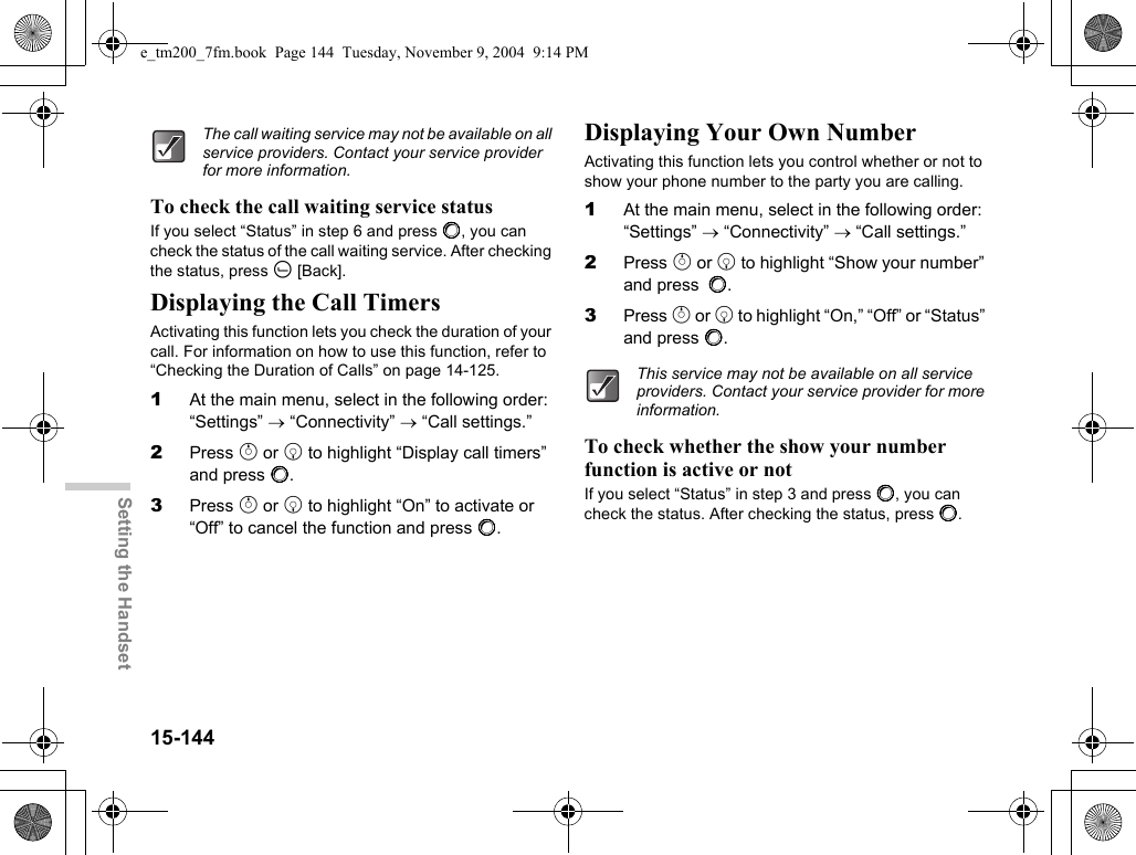 15-144Setting the HandsetTo check the call waiting service statusIf you select “Status” in step 6 and press B, you can check the status of the call waiting service. After checking the status, press A [Back].Displaying the Call TimersActivating this function lets you check the duration of your call. For information on how to use this function, refer to “Checking the Duration of Calls” on page 14-125.1At the main menu, select in the following order: “Settings” → “Connectivity” → “Call settings.”2Press a or b to highlight “Display call timers” and press B.3Press a or b to highlight “On” to activate or “Off” to cancel the function and press B.Displaying Your Own NumberActivating this function lets you control whether or not to show your phone number to the party you are calling.1At the main menu, select in the following order: “Settings” → “Connectivity” → “Call settings.”2Press a or b to highlight “Show your number” and press B.3Press a or b to highlight “On,” “Off” or “Status” and press B.To check whether the show your number function is active or notIf you select “Status” in step 3 and press B, you can check the status. After checking the status, press B.The call waiting service may not be available on all service providers. Contact your service provider for more information.This service may not be available on all service providers. Contact your service provider for more information.e_tm200_7fm.book  Page 144  Tuesday, November 9, 2004  9:14 PM
