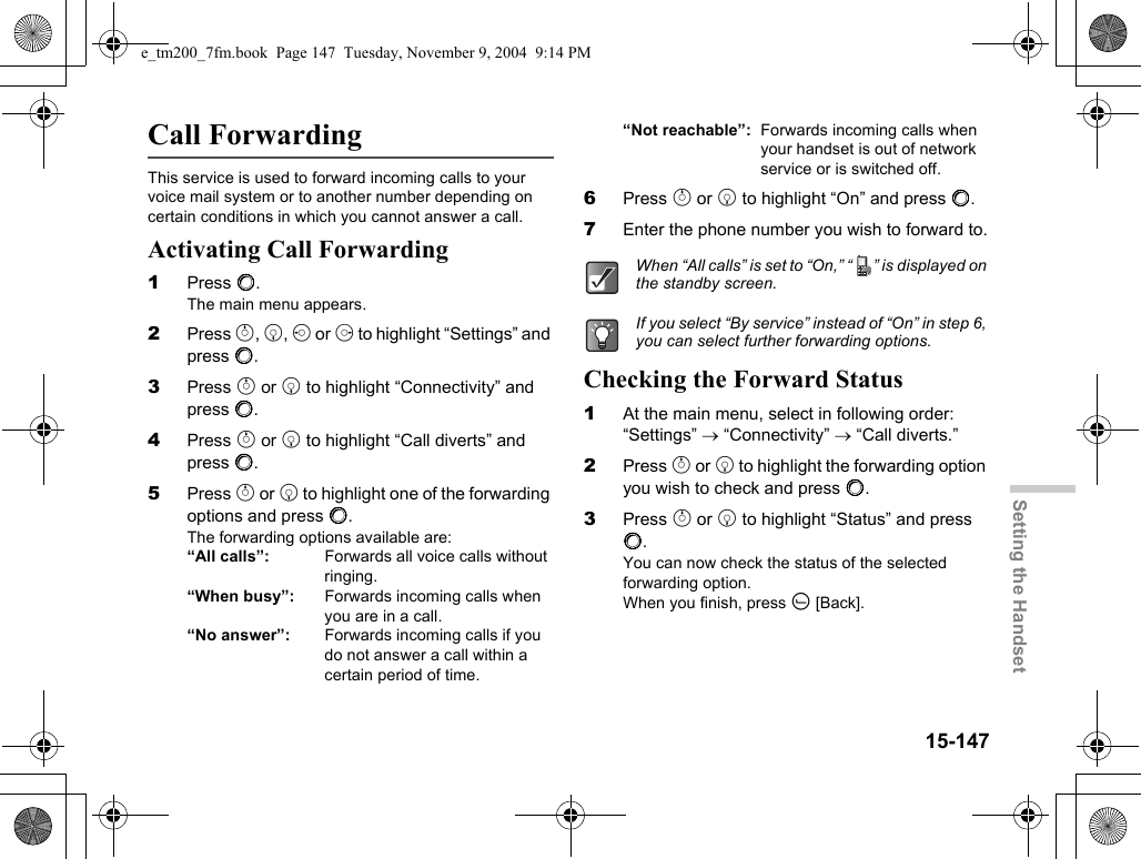 15-147Setting the HandsetCall ForwardingThis service is used to forward incoming calls to your voice mail system or to another number depending on certain conditions in which you cannot answer a call.Activating Call Forwarding1Press B.The main menu appears.2Press a, b, c or d to highlight “Settings” and press B.3Press a or b to highlight “Connectivity” and press B.4Press a or b to highlight “Call diverts” and press B.5Press a or b to highlight one of the forwarding options and press B.The forwarding options available are:“All calls”:  Forwards all voice calls without ringing.“When busy”:  Forwards incoming calls when you are in a call.“No answer”:  Forwards incoming calls if you do not answer a call within a certain period of time.“Not reachable”: Forwards incoming calls when your handset is out of network service or is switched off.6Press a or b to highlight “On” and press B.7Enter the phone number you wish to forward to.Checking the Forward Status1At the main menu, select in following order: “Settings” → “Connectivity” → “Call diverts.”2Press a or b to highlight the forwarding option you wish to check and press B.3Press a or b to highlight “Status” and press B.You can now check the status of the selected forwarding option.When you finish, press A [Back].When “All calls” is set to “On,” “ ” is displayed on the standby screen.If you select “By service” instead of “On” in step 6, you can select further forwarding options.e_tm200_7fm.book  Page 147  Tuesday, November 9, 2004  9:14 PM