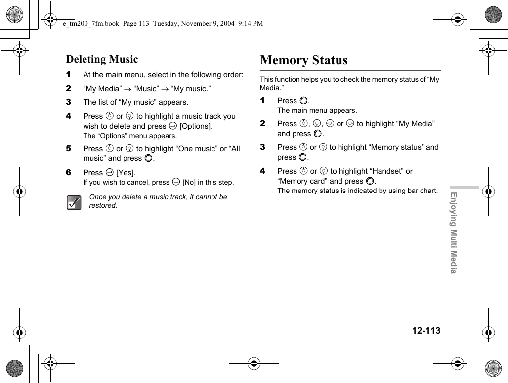 12-113Enjoying Multi MediaDeleting Music1At the main menu, select in the following order:2“My Media” → “Music” → “My music.”3The list of “My music” appears.4Press a or b to highlight a music track you wish to delete and press C [Options].The “Options” menu appears.5Press a or b to highlight “One music” or “All music” and press B.6Press C [Yes].If you wish to cancel, press A [No] in this step.Memory StatusThis function helps you to check the memory status of “My Media.”1Press B.The main menu appears.2Press a, b, c or d to highlight “My Media” and press B.3Press a or b to highlight “Memory status” and press B.4Press a or b to highlight “Handset” or “Memory card” and press B.The memory status is indicated by using bar chart.Once you delete a music track, it cannot be restored.e_tm200_7fm.book  Page 113  Tuesday, November 9, 2004  9:14 PM