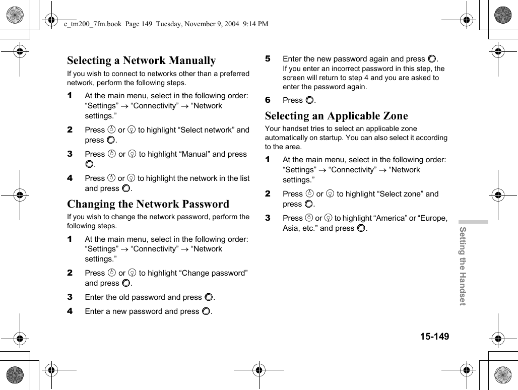 15-149Setting the HandsetSelecting a Network ManuallyIf you wish to connect to networks other than a preferred network, perform the following steps.1At the main menu, select in the following order: “Settings” → “Connectivity” → “Network settings.”2Press a or b to highlight “Select network” and press B.3Press a or b to highlight “Manual” and press B.4Press a or b to highlight the network in the list and press B.Changing the Network PasswordIf you wish to change the network password, perform the following steps.1At the main menu, select in the following order: “Settings” → “Connectivity” → “Network settings.”2Press a or b to highlight “Change password” and press B.3Enter the old password and press B.4Enter a new password and press B.5Enter the new password again and press B.If you enter an incorrect password in this step, the screen will return to step 4 and you are asked to enter the password again.6Press B.Selecting an Applicable ZoneYour handset tries to select an applicable zone automatically on startup. You can also select it according to the area.1At the main menu, select in the following order: “Settings” → “Connectivity” → “Network settings.”2Press a or b to highlight “Select zone” and press B.3Press a or b to highlight “America” or “Europe, Asia, etc.” and press B.e_tm200_7fm.book  Page 149  Tuesday, November 9, 2004  9:14 PM