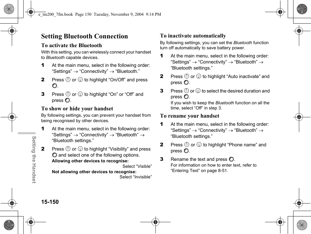 15-150Setting the HandsetSetting Bluetooth ConnectionTo activate the BluetoothWith this setting, you can wirelessly connect your handset to Bluetooth capable devices.1At the main menu, select in the following order: “Settings” → “Connectivity” → “Bluetooth.”2Press a or b to highlight “On/Off” and press B.3Press a or b to highlight “On” or “Off” and press B.To show or hide your handsetBy following settings, you can prevent your handset from being recognised by other devices.1At the main menu, select in the following order: “Settings” → “Connectivity” → “Bluetooth” → “Bluetooth settings.”2Press a or b to highlight “Visibility” and press B and select one of the following options.Allowing other devices to recognise:Select “Visible”Not allowing other devices to recognise:Select “Invisible”To inactivate automaticallyBy following settings, you can set the Bluetooth function turn off automatically to save battery power.1At the main menu, select in the following order: “Settings” → “Connectivity” → “Bluetooth” → “Bluetooth settings.”2Press a or b to highlight “Auto inactivate” and press B.3Press a or b to select the desired duration and press B.If you wish to keep the Bluetooth function on all the time, select “Off” in step 3.To rename your handset1At the main menu, select in the following order: “Settings” → “Connectivity” → “Bluetooth” → “Bluetooth settings.”2Press a or b to highlight “Phone name” and press B.3Rename the text and press B.For information on how to enter text, refer to “Entering Text” on page 8-51.e_tm200_7fm.book  Page 150  Tuesday, November 9, 2004  9:14 PM