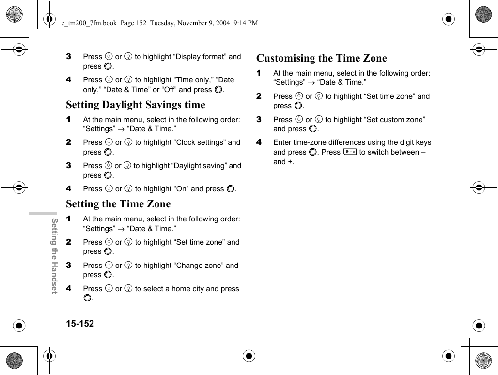 15-152Setting the Handset3Press a or b to highlight “Display format” and press B.4Press a or b to highlight “Time only,” “Date only,” “Date &amp; Time” or “Off” and press B.Setting Daylight Savings time1At the main menu, select in the following order: “Settings” → “Date &amp; Time.”2Press a or b to highlight “Clock settings” and press B.3Press a or b to highlight “Daylight saving” and press B.4Press a or b to highlight “On” and press B.Setting the Time Zone1At the main menu, select in the following order: “Settings” → “Date &amp; Time.”2Press a or b to highlight “Set time zone” and press B.3Press a or b to highlight “Change zone” and press B.4Press a or b to select a home city and press B.Customising the Time Zone1At the main menu, select in the following order: “Settings” → “Date &amp; Time.”2Press a or b to highlight “Set time zone” and press B.3Press a or b to highlight “Set custom zone” and press B.4Enter time-zone differences using the digit keys and press B. Press P to switch between – and +.e_tm200_7fm.book  Page 152  Tuesday, November 9, 2004  9:14 PM