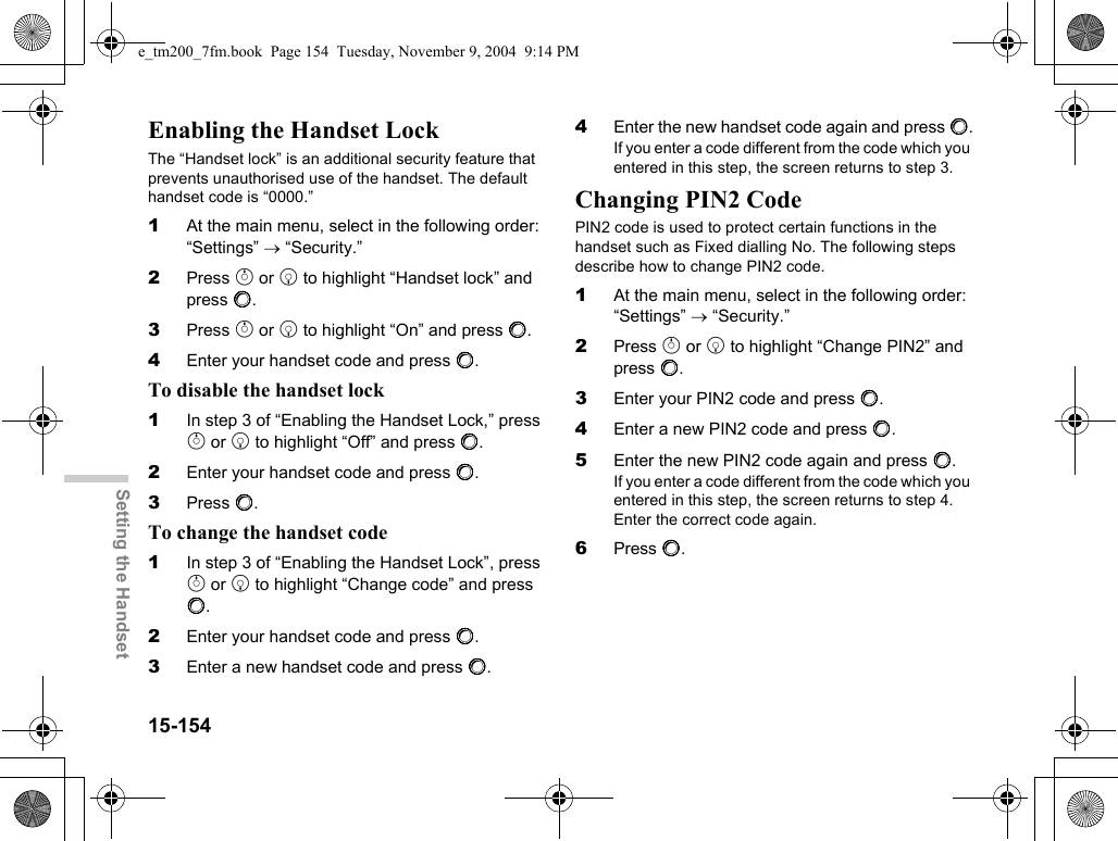 15-154Setting the HandsetEnabling the Handset LockThe “Handset lock” is an additional security feature that prevents unauthorised use of the handset. The default handset code is “0000.”1At the main menu, select in the following order: “Settings” → “Security.”2Press a or b to highlight “Handset lock” and press B.3Press a or b to highlight “On” and press B.4Enter your handset code and press B.To disable the handset lock1In step 3 of “Enabling the Handset Lock,” press a or b to highlight “Off” and press B.2Enter your handset code and press B.3Press B.To change the handset code1In step 3 of “Enabling the Handset Lock”, press a or b to highlight “Change code” and press B.2Enter your handset code and press B.3Enter a new handset code and press B.4Enter the new handset code again and press B.If you enter a code different from the code which you entered in this step, the screen returns to step 3.Changing PIN2 CodePIN2 code is used to protect certain functions in the handset such as Fixed dialling No. The following steps describe how to change PIN2 code.1At the main menu, select in the following order: “Settings” → “Security.”2Press a or b to highlight “Change PIN2” and press B.3Enter your PIN2 code and press B.4Enter a new PIN2 code and press B.5Enter the new PIN2 code again and press B.If you enter a code different from the code which you entered in this step, the screen returns to step 4.Enter the correct code again.6Press B.e_tm200_7fm.book  Page 154  Tuesday, November 9, 2004  9:14 PM