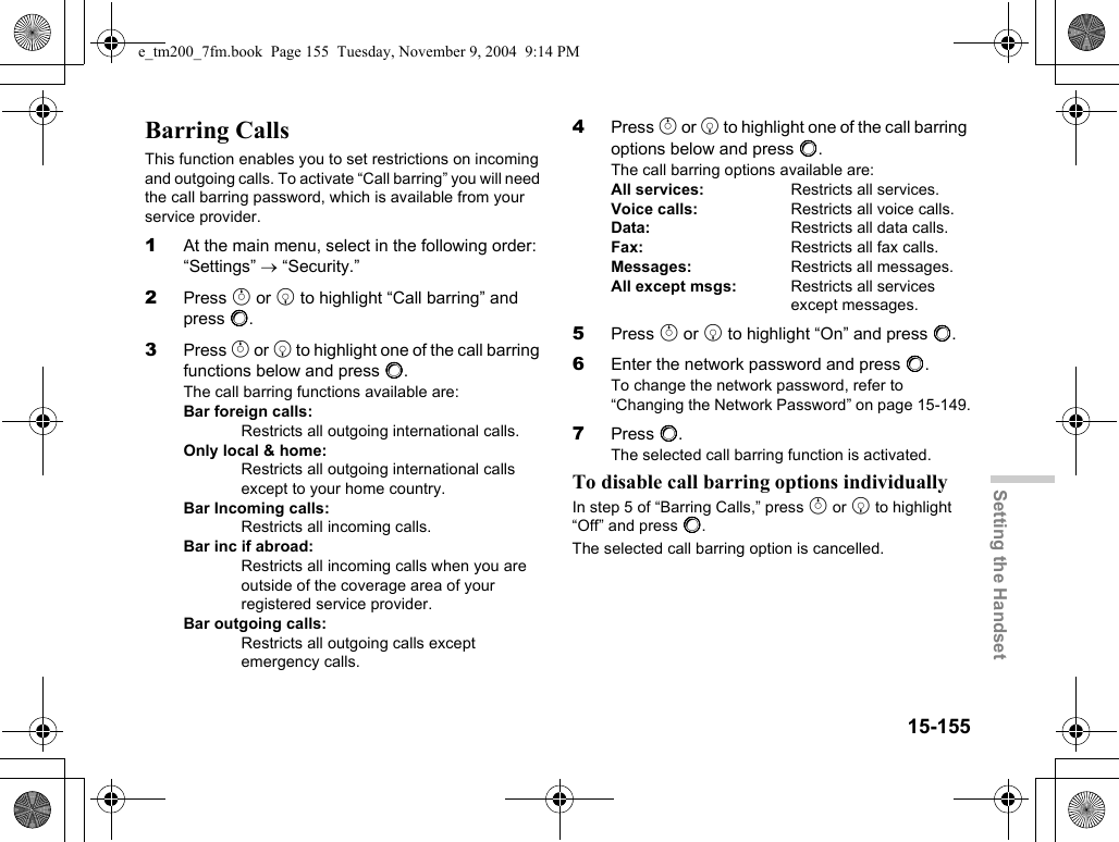 15-155Setting the HandsetBarring CallsThis function enables you to set restrictions on incoming and outgoing calls. To activate “Call barring” you will need the call barring password, which is available from your service provider.1At the main menu, select in the following order: “Settings” → “Security.”2Press a or b to highlight “Call barring” and press B.3Press a or b to highlight one of the call barring functions below and press B.The call barring functions available are:Bar foreign calls:Restricts all outgoing international calls.Only local &amp; home:Restricts all outgoing international calls except to your home country.Bar Incoming calls:Restricts all incoming calls.Bar inc if abroad:Restricts all incoming calls when you are outside of the coverage area of your registered service provider.Bar outgoing calls:Restricts all outgoing calls except emergency calls.4Press a or b to highlight one of the call barring options below and press B.The call barring options available are:All services:  Restricts all services.Voice calls:  Restricts all voice calls.Data:  Restricts all data calls.Fax: Restricts all fax calls.Messages:  Restricts all messages.All except msgs:  Restricts all services except messages.5Press a or b to highlight “On” and press B.6Enter the network password and press B.To change the network password, refer to “Changing the Network Password” on page 15-149.7Press B.The selected call barring function is activated.To disable call barring options individuallyIn step 5 of “Barring Calls,” press a or b to highlight “Off” and press B.The selected call barring option is cancelled.e_tm200_7fm.book  Page 155  Tuesday, November 9, 2004  9:14 PM