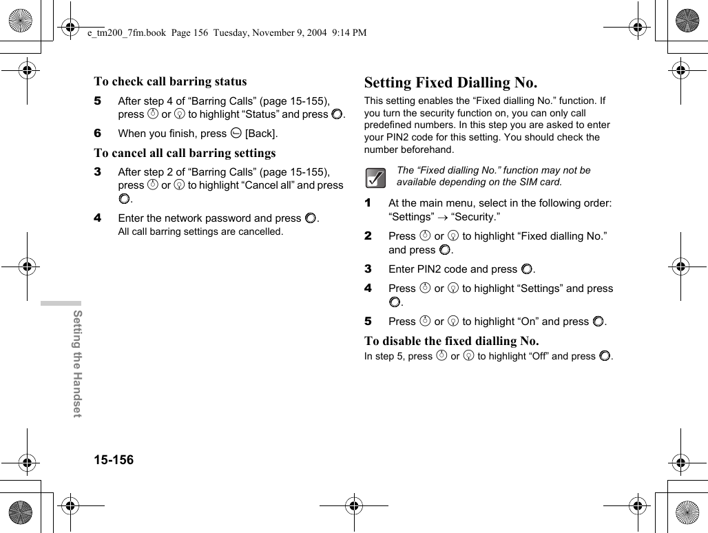 15-156Setting the HandsetTo check call barring status5After step 4 of “Barring Calls” (page 15-155), press a or b to highlight “Status” and press B.6When you finish, press A [Back].To cancel all call barring settings3After step 2 of “Barring Calls” (page 15-155), press a or b to highlight “Cancel all” and press B.4Enter the network password and press B.All call barring settings are cancelled.Setting Fixed Dialling No.This setting enables the “Fixed dialling No.” function. If you turn the security function on, you can only call predefined numbers. In this step you are asked to enter your PIN2 code for this setting. You should check the number beforehand.1At the main menu, select in the following order: “Settings” → “Security.”2Press a or b to highlight “Fixed dialling No.” and press B.3Enter PIN2 code and press B.4Press a or b to highlight “Settings” and press B.5Press a or b to highlight “On” and press B.To disable the fixed dialling No.In step 5, press a or b to highlight “Off” and press B.The “Fixed dialling No.” function may not be available depending on the SIM card.e_tm200_7fm.book  Page 156  Tuesday, November 9, 2004  9:14 PM