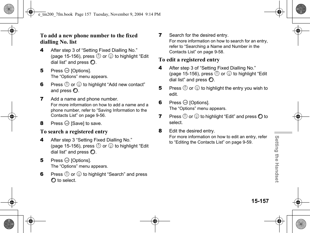 15-157Setting the HandsetTo add a new phone number to the fixed dialling No. list4After step 3 of “Setting Fixed Dialling No.” (page 15-156), press a or b to highlight “Edit dial list” and press B.5Press C [Options].The “Options” menu appears.6Press a or b to highlight “Add new contact” and press B.7Add a name and phone number.For more information on how to add a name and a phone number, refer to “Saving Information to the Contacts List” on page 9-56.8Press C [Save] to save.To search a registered entry4After step 3 “Setting Fixed Dialling No.” (page 15-156), press a or b to highlight “Edit dial list” and press B.5Press C [Options].The “Options” menu appears.6Press a or b to highlight “Search” and press B to select.7Search for the desired entry.For more information on how to search for an entry, refer to “Searching a Name and Number in the Contacts List” on page 9-58.To edit a registered entry4After step 3 of “Setting Fixed Dialling No.” (page 15-156), press a or b to highlight “Edit dial list” and press B.5Press a or b to highlight the entry you wish to edit.6Press C [Options].The “Options” menu appears.7Press a or b to highlight “Edit” and press B to select.8Edit the desired entry.For more information on how to edit an entry, refer to “Editing the Contacts List” on page 9-59.e_tm200_7fm.book  Page 157  Tuesday, November 9, 2004  9:14 PM