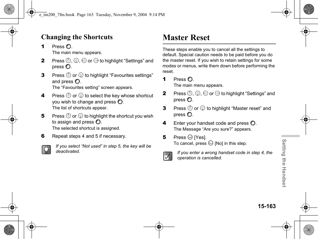 15-163Setting the HandsetChanging the Shortcuts1Press B.The main menu appears.2Press a, b, c or d to highlight “Settings” and press B.3Press a or b to highlight “Favourites settings” and press B.The “Favourites setting” screen appears.4Press a or b to select the key whose shortcut you wish to change and press B.The list of shortcuts appear.5Press a or b to highlight the shortcut you wish to assign and press B.The selected shortcut is assigned.6Repeat steps 4 and 5 if necessary.Master ResetThese steps enable you to cancel all the settings to default. Special caution needs to be paid before you do the master reset. If you wish to retain settings for some modes or menus, write them down before performing the reset.1Press B.The main menu appears.2Press a, b, c or d to highlight “Settings” and press B.3Press a or b to highlight “Master reset” and press B.4Enter your handset code and press B.The Message “Are you sure?” appears.5Press C [Yes].To cancel, press A [No] in this step.If you select “Not used” in step 5, the key will be deactivated. If you enter a wrong handset code in step 4, the operation is cancelled.e_tm200_7fm.book  Page 163  Tuesday, November 9, 2004  9:14 PM