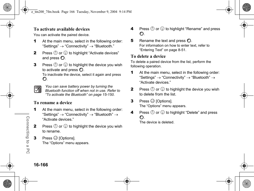 16-166Connecting to a PCTo activate available devicesYou can activate the paired device.1At the main menu, select in the following order: “Settings” → “Connectivity” → “Bluetooth.”2Press a or b to highlight “Activate devices” and press B.3Press a or b to highlight the device you wish to activate and press B.To inactivate the device, select it again and press B.To rename a device1At the main menu, select in the following order: “Settings” → “Connectivity” → “Bluetooth” → “Activate devices.”2Press a or b to highlight the device you wish to rename.3Press C [Options].The “Options” menu appears.4Press a or b to highlight “Rename” and press B.5Rename the text and press B.For information on how to enter text, refer to “Entering Text” on page 8-51.To delete a deviceTo delete a paired device from the list, perform the following operation.1At the main menu, select in the following order: “Settings” → “Connectivity” → “Bluetooth” → “Activate devices.”2Press a or b to highlight the device you wish to delete from the list.3Press C [Options].The “Options” menu appears.4Press a or b to highlight “Delete” and press B.The device is deleted.You can save battery power by turning the Bluetooth function off when not in use. Refer to “To activate the Bluetooth” on page 15-150.e_tm200_7fm.book  Page 166  Tuesday, November 9, 2004  9:14 PM