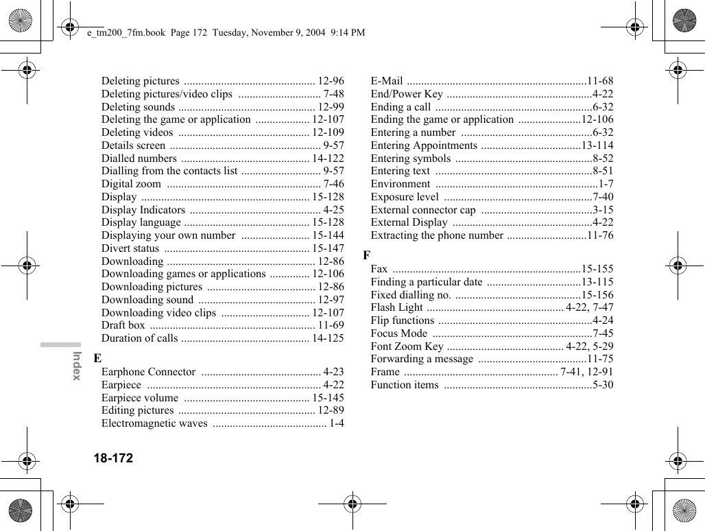 18-172IndexDeleting pictures  .............................................. 12-96Deleting pictures/video clips  ............................. 7-48Deleting sounds ................................................ 12-99Deleting the game or application  ................... 12-107Deleting videos  .............................................. 12-109Details screen ..................................................... 9-57Dialled numbers ............................................. 14-122Dialling from the contacts list ............................ 9-57Digital zoom  ...................................................... 7-46Display ........................................................... 15-128Display Indicators .............................................. 4-25Display language ............................................ 15-128Displaying your own number  ........................ 15-144Divert status  ................................................... 15-147Downloading .................................................... 12-86Downloading games or applications .............. 12-106Downloading pictures ...................................... 12-86Downloading sound  ......................................... 12-97Downloading video clips  ............................... 12-107Draft box  .......................................................... 11-69Duration of calls ............................................. 14-125EEarphone Connector  .......................................... 4-23Earpiece ............................................................. 4-22Earpiece volume  ............................................ 15-145Editing pictures  ................................................ 12-89Electromagnetic waves  ........................................ 1-4E-Mail ...............................................................11-68End/Power Key ...................................................4-22Ending a call  .......................................................6-32Ending the game or application  ......................12-106Entering a number  ..............................................6-32Entering Appointments ...................................13-114Entering symbols  ................................................8-52Entering text  .......................................................8-51Environment .........................................................1-7Exposure level  ....................................................7-40External connector cap  .......................................3-15External Display  .................................................4-22Extracting the phone number ............................11-76FFax ..................................................................15-155Finding a particular date .................................13-115Fixed dialling no. ............................................15-156Flash Light ................................................ 4-22, 7-47Flip functions ......................................................4-24Focus Mode  ........................................................7-45Font Zoom Key ......................................... 4-22, 5-29Forwarding a message  ......................................11-75Frame ...................................................... 7-41, 12-91Function items  ....................................................5-30e_tm200_7fm.book  Page 172  Tuesday, November 9, 2004  9:14 PM