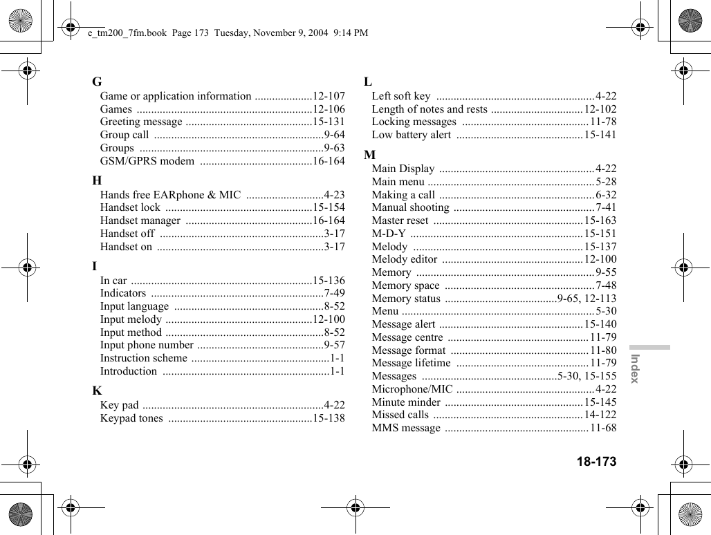18-173IndexGGame or application information ....................12-107Games .............................................................12-106Greeting message ............................................15-131Group call  ...........................................................9-64Groups ................................................................9-63GSM/GPRS modem  .......................................16-164HHands free EARphone &amp; MIC  ...........................4-23Handset lock  ...................................................15-154Handset manager  ............................................16-164Handset off  .........................................................3-17Handset on  ..........................................................3-17IIn car  ...............................................................15-136Indicators ............................................................7-49Input language  ....................................................8-52Input melody ...................................................12-100Input method .......................................................8-52Input phone number ............................................9-57Instruction scheme ................................................1-1Introduction ..........................................................1-1KKey pad ...............................................................4-22Keypad tones  ..................................................15-138LLeft soft key  .......................................................4-22Length of notes and rests ................................12-102Locking messages  ............................................11-78Low battery alert  ............................................15-141MMain Display  ......................................................4-22Main menu ..........................................................5-28Making a call ......................................................6-32Manual shooting .................................................7-41Master reset  ....................................................15-163M-D-Y ............................................................15-151Melody ...........................................................15-137Melody editor  .................................................12-100Memory ..............................................................9-55Memory space  ....................................................7-48Memory status  .......................................9-65, 12-113Menu ...................................................................5-30Message alert ..................................................15-140Message centre  .................................................11-79Message format  ................................................11-80Message lifetime  ..............................................11-79Messages ...............................................5-30, 15-155Microphone/MIC ................................................4-22Minute minder ................................................15-145Missed calls  ....................................................14-122MMS message  ..................................................11-68e_tm200_7fm.book  Page 173  Tuesday, November 9, 2004  9:14 PM