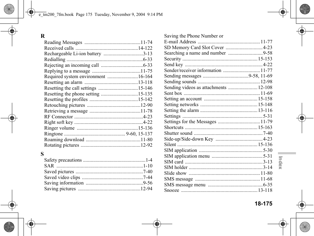 18-175IndexRReading Messages  ............................................11-74Received calls  .................................................14-122Rechargeable Li-ion battery  ...............................3-13Redialling ............................................................6-33Rejecting an incoming call  .................................6-33Replying to a message  ......................................11-75Required system environment  ........................16-164Resetting an alarm  ..........................................13-118Resetting the call settings  ...............................15-146Resetting the phone setting .............................15-135Resetting the profiles  ......................................15-142Retouching pictures  ..........................................12-90Retrieving a message ........................................11-78RF Connector ......................................................4-23Right soft key ......................................................4-22Ringer volume  ................................................15-136Ringtone ................................................ 9-60, 15-137Roaming download ...........................................11-80Rotating pictures ...............................................12-92SSafety precautions .................................................1-4SAR ....................................................................1-10Saved pictures .....................................................7-40Saved video clips ................................................7-44Saving information  .............................................9-56Saving pictures  .................................................12-94Saving the Phone Number or E-mail Address .................................................11-77SD Memory Card Slot Cover  .............................4-23Searching a name and number  ...........................9-58Security ...........................................................15-153Send key  .............................................................4-22Sender/receiver information .............................11-77Sending messages ....................................9-58, 11-69Sending sounds .................................................12-98Sending videos as attachments .......................12-108Sent box ............................................................11-69Setting an account  ..........................................15-158Setting networks .............................................15-148Setting the alarm .............................................13-116Settings ...............................................................5-31Settings for the Messages .................................11-79Shortcuts .........................................................15-163Shutter sound ......................................................7-40Side-up/Side-down Key  .....................................4-23Silent ...............................................................15-136SIM application  ..................................................5-30SIM application menu  ........................................5-31SIM card .............................................................3-13SIM holder ..........................................................3-14Slide show  ........................................................11-80SMS message  ...................................................11-68SMS message menu  ...........................................6-35Snooze ............................................................13-118e_tm200_7fm.book  Page 175  Tuesday, November 9, 2004  9:14 PM