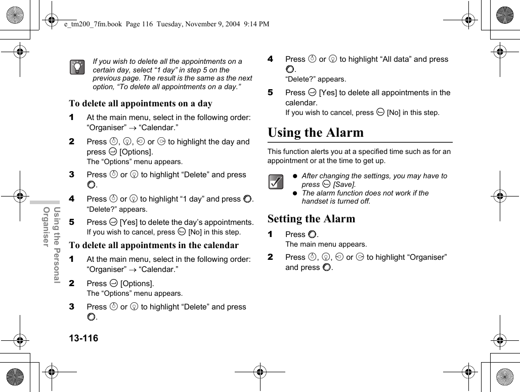 13-116Using the Personal OrganiserTo delete all appointments on a day1At the main menu, select in the following order: “Organiser” → “Calendar.”2Press a, b, c or d to highlight the day and press C [Options].The “Options” menu appears.3Press a or b to highlight “Delete” and press B.4Press a or b to highlight “1 day” and press B.“Delete?” appears.5Press C [Yes] to delete the day’s appointments.If you wish to cancel, press A [No] in this step.To delete all appointments in the calendar1At the main menu, select in the following order: “Organiser” → “Calendar.”2Press C [Options].The “Options” menu appears.3Press a or b to highlight “Delete” and press B.4Press a or b to highlight “All data” and press B.“Delete?” appears.5Press C [Yes] to delete all appointments in the calendar.If you wish to cancel, press A [No] in this step.Using the AlarmThis function alerts you at a specified time such as for an appointment or at the time to get up.Setting the Alarm1Press B.The main menu appears.2Press a, b, c or d to highlight “Organiser” and press B.If you wish to delete all the appointments on a certain day, select “1 day” in step 5 on the previous page. The result is the same as the next option, “To delete all appointments on a day.” After changing the settings, you may have to press A [Save]. The alarm function does not work if the handset is turned off.e_tm200_7fm.book  Page 116  Tuesday, November 9, 2004  9:14 PM