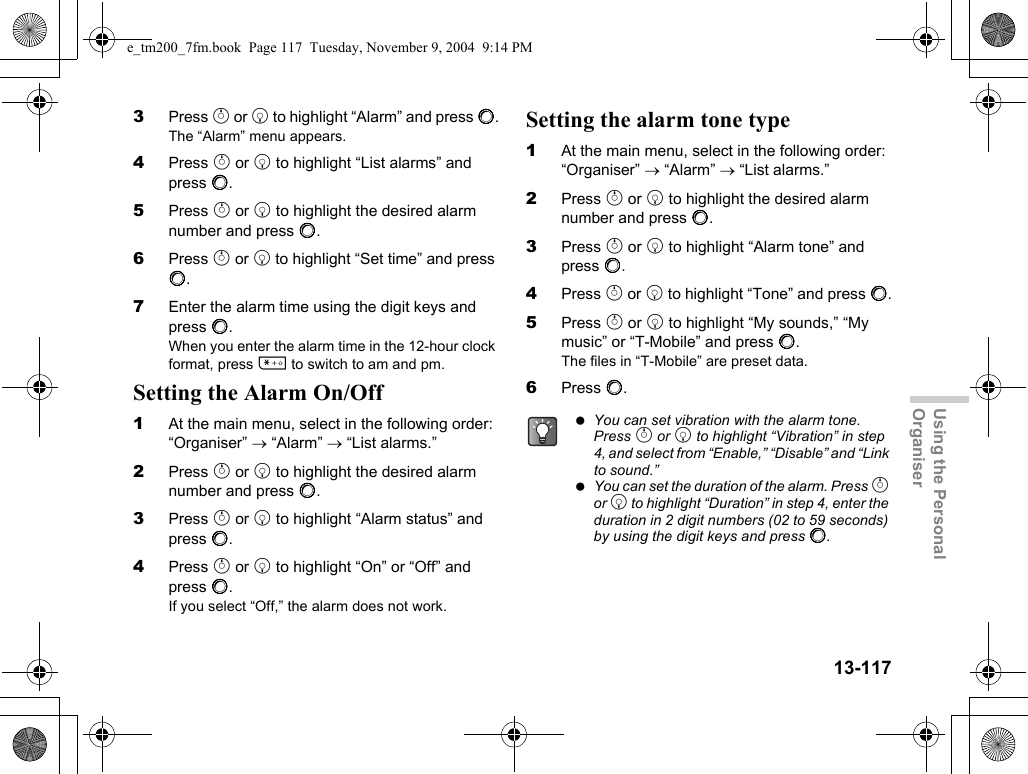 13-117Using the Personal Organiser3Press a or b to highlight “Alarm” and press B.The “Alarm” menu appears.4Press a or b to highlight “List alarms” and press B.5Press a or b to highlight the desired alarm number and press B.6Press a or b to highlight “Set time” and press B.7Enter the alarm time using the digit keys and press B.When you enter the alarm time in the 12-hour clock format, press P to switch to am and pm.Setting the Alarm On/Off1At the main menu, select in the following order: “Organiser” → “Alarm” → “List alarms.”2Press a or b to highlight the desired alarm number and press B.3Press a or b to highlight “Alarm status” and press B.4Press a or b to highlight “On” or “Off” and press B.If you select “Off,” the alarm does not work.Setting the alarm tone type1At the main menu, select in the following order: “Organiser” → “Alarm” → “List alarms.”2Press a or b to highlight the desired alarm number and press B.3Press a or b to highlight “Alarm tone” and press B.4Press a or b to highlight “Tone” and press B.5Press a or b to highlight “My sounds,” “My music” or “T-Mobile” and press B.The files in “T-Mobile” are preset data.6Press B. You can set vibration with the alarm tone. Press a or b to highlight “Vibration” in step 4, and select from “Enable,” “Disable” and “Link to sound.” You can set the duration of the alarm. Press a or b to highlight “Duration” in step 4, enter the duration in 2 digit numbers (02 to 59 seconds) by using the digit keys and press B.e_tm200_7fm.book  Page 117  Tuesday, November 9, 2004  9:14 PM