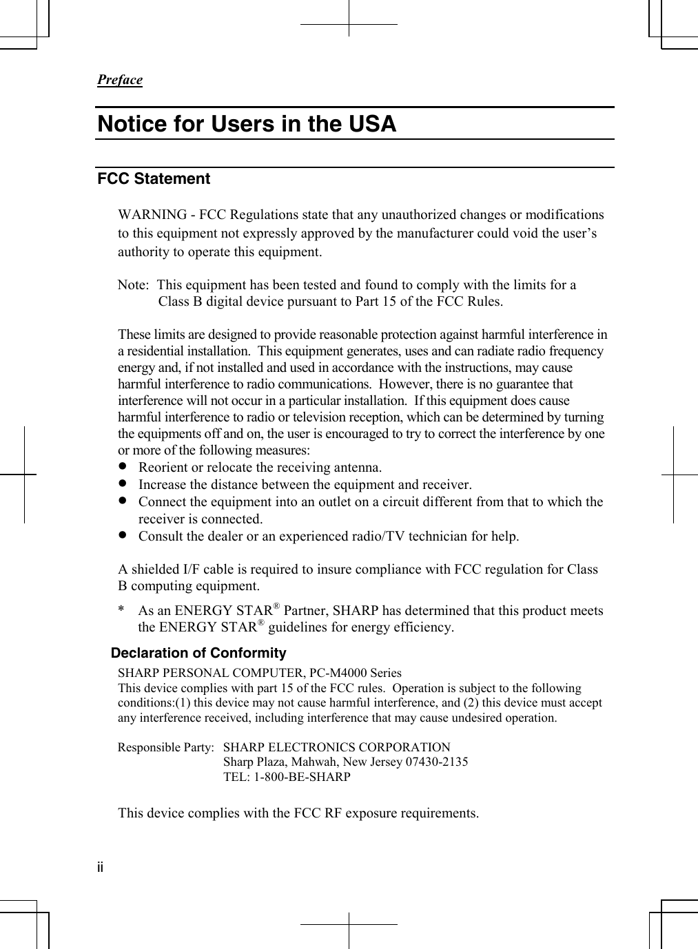       Preface  ii  Notice for Users in the USA  FCC Statement  WARNING - FCC Regulations state that any unauthorized changes or modifications to this equipment not expressly approved by the manufacturer could void the user’s authority to operate this equipment.  Note:  This equipment has been tested and found to comply with the limits for a Class B digital device pursuant to Part 15 of the FCC Rules.  These limits are designed to provide reasonable protection against harmful interference in a residential installation.  This equipment generates, uses and can radiate radio frequency energy and, if not installed and used in accordance with the instructions, may cause harmful interference to radio communications.  However, there is no guarantee that interference will not occur in a particular installation.  If this equipment does cause harmful interference to radio or television reception, which can be determined by turning the equipments off and on, the user is encouraged to try to correct the interference by one or more of the following measures: • Reorient or relocate the receiving antenna. • Increase the distance between the equipment and receiver. • Connect the equipment into an outlet on a circuit different from that to which the receiver is connected. • Consult the dealer or an experienced radio/TV technician for help.  A shielded I/F cable is required to insure compliance with FCC regulation for Class B computing equipment. *  As an ENERGY STAR® Partner, SHARP has determined that this product meets the ENERGY STAR® guidelines for energy efficiency. Declaration of Conformity SHARP PERSONAL COMPUTER, PC-M4000 Series This device complies with part 15 of the FCC rules.  Operation is subject to the following conditions:(1) this device may not cause harmful interference, and (2) this device must accept any interference received, including interference that may cause undesired operation.  Responsible Party:  SHARP ELECTRONICS CORPORATION   Sharp Plaza, Mahwah, New Jersey 07430-2135  TEL: 1-800-BE-SHARP  This device complies with the FCC RF exposure requirements.  