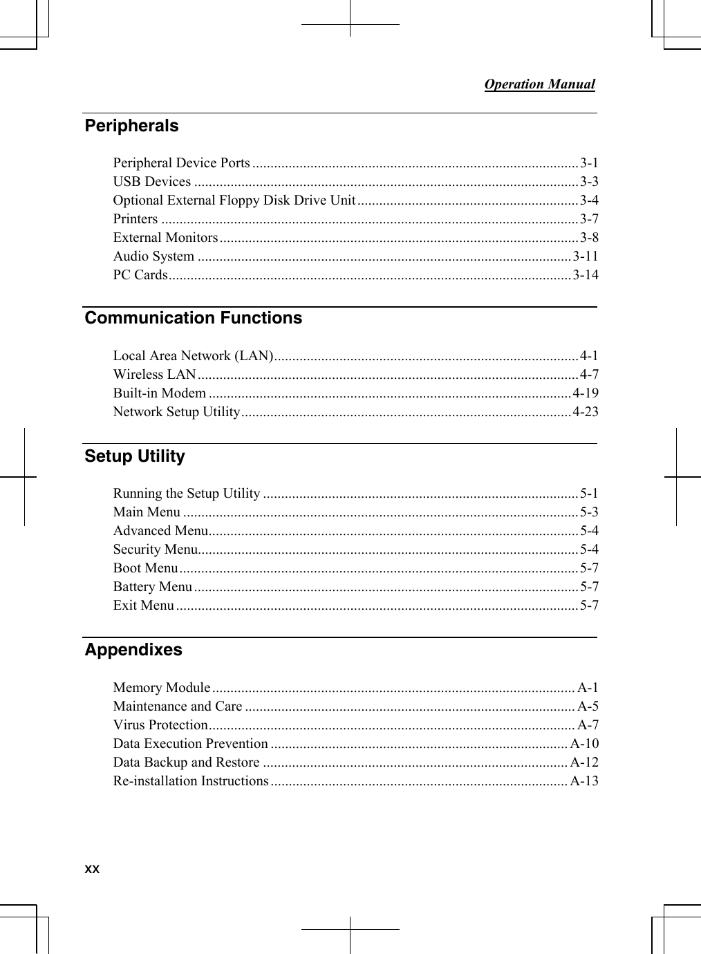     Operation Manual          xx Peripherals  Peripheral Device Ports ..........................................................................................3-1 USB Devices ..........................................................................................................3-3 Optional External Floppy Disk Drive Unit.............................................................3-4 Printers ...................................................................................................................3-7 External Monitors...................................................................................................3-8 Audio System .......................................................................................................3-11 PC Cards...............................................................................................................3-14  Communication Functions   Local Area Network (LAN)....................................................................................4-1 Wireless LAN.........................................................................................................4-7 Built-in Modem ....................................................................................................4-19 Network Setup Utility...........................................................................................4-23  Setup Utility   Running the Setup Utility .......................................................................................5-1 Main Menu .............................................................................................................5-3 Advanced Menu......................................................................................................5-4 Security Menu.........................................................................................................5-4 Boot Menu..............................................................................................................5-7 Battery Menu..........................................................................................................5-7 Exit Menu...............................................................................................................5-7  Appendixes Memory Module.................................................................................................... A-1 Maintenance and Care ........................................................................................... A-5 Virus Protection..................................................................................................... A-7 Data Execution Prevention .................................................................................. A-10 Data Backup and Restore .................................................................................... A-12 Re-installation Instructions.................................................................................. A-13    
