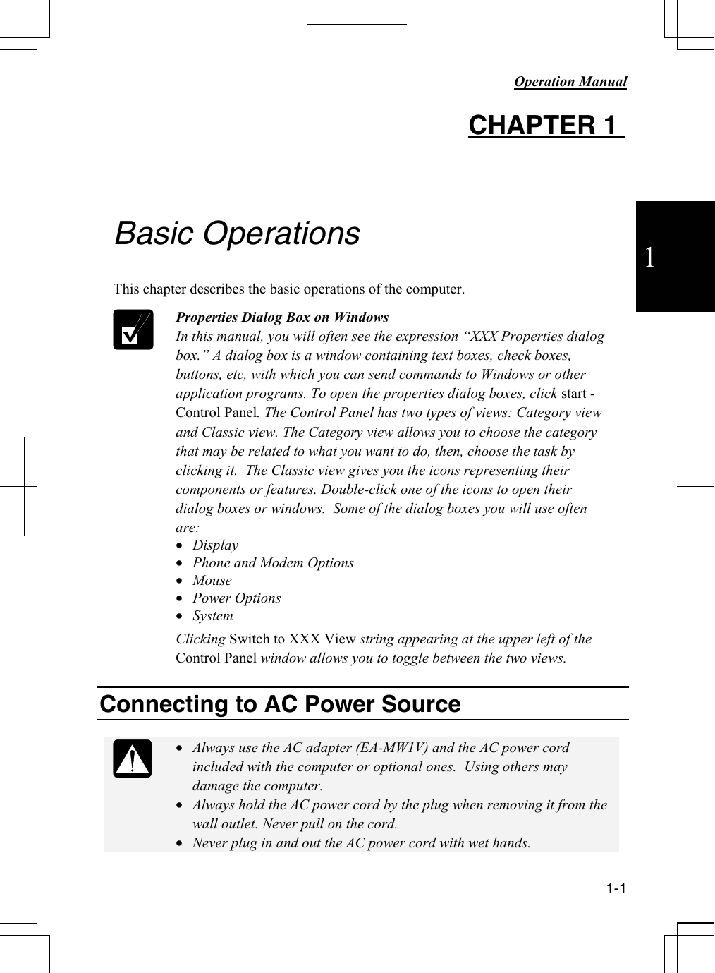           Operation Manual  1-1  1 CHAPTER 1     Basic Operations  This chapter describes the basic operations of the computer.  Properties Dialog Box on Windows In this manual, you will often see the expression “XXX Properties dialog box.” A dialog box is a window containing text boxes, check boxes, buttons, etc, with which you can send commands to Windows or other application programs. To open the properties dialog boxes, click start - Control Panel. The Control Panel has two types of views: Category view and Classic view. The Category view allows you to choose the category that may be related to what you want to do, then, choose the task by clicking it.  The Classic view gives you the icons representing their components or features. Double-click one of the icons to open their dialog boxes or windows.  Some of the dialog boxes you will use often are: • Display  • Phone and Modem Options • Mouse • Power Options • System Clicking Switch to XXX View string appearing at the upper left of the Control Panel window allows you to toggle between the two views.  Connecting to AC Power Source    • Always use the AC adapter (EA-MW1V) and the AC power cord included with the computer or optional ones.  Using others may damage the computer. • Always hold the AC power cord by the plug when removing it from the wall outlet. Never pull on the cord.  • Never plug in and out the AC power cord with wet hands.  