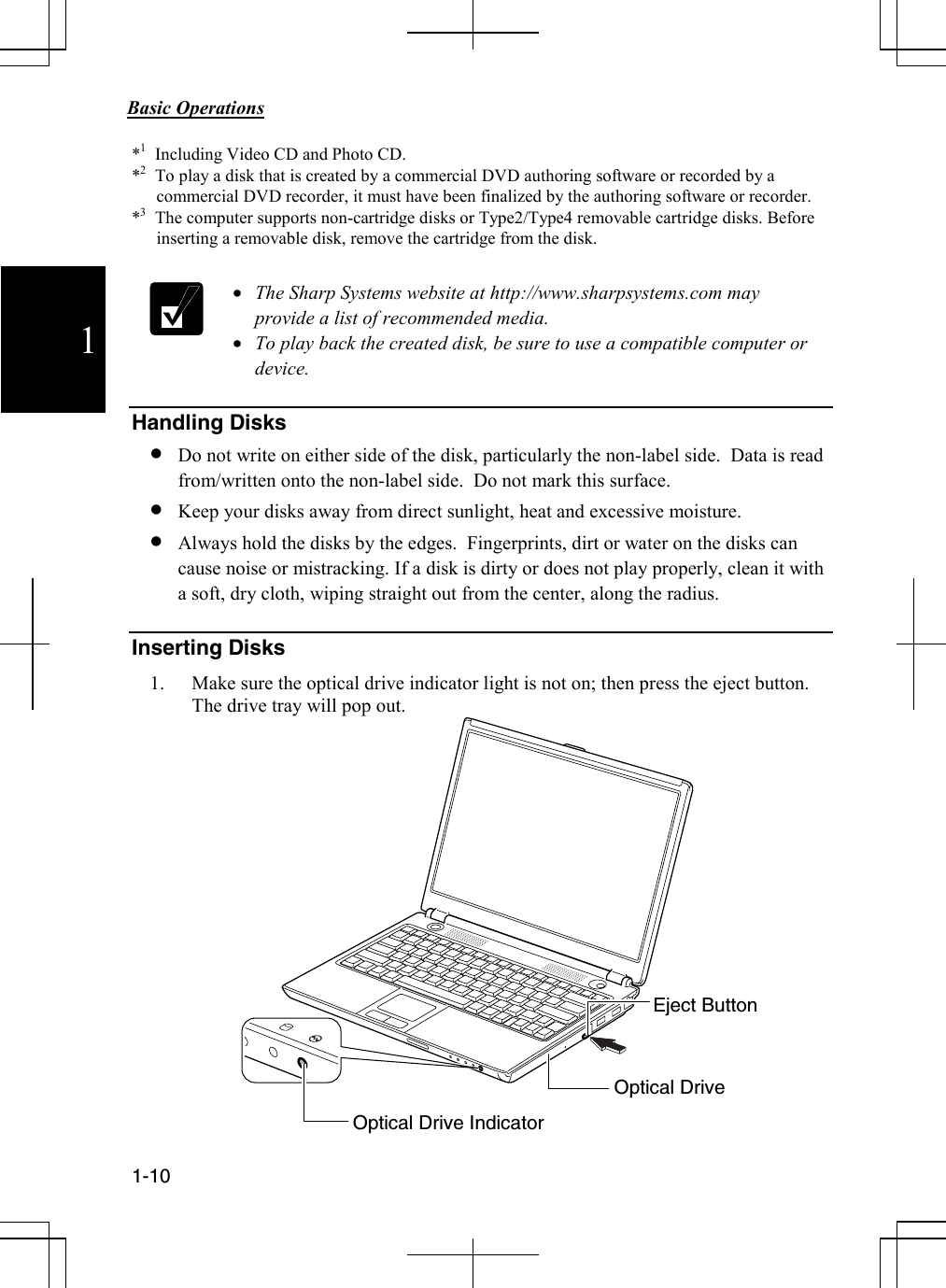            Basic Operations                                             1-10  1 *1   Including Video CD and Photo CD. *2   To play a disk that is created by a commercial DVD authoring software or recorded by a commercial DVD recorder, it must have been finalized by the authoring software or recorder.     *3   The computer supports non-cartridge disks or Type2/Type4 removable cartridge disks. Before inserting a removable disk, remove the cartridge from the disk.   • The Sharp Systems website at http://www.sharpsystems.com may provide a list of recommended media. • To play back the created disk, be sure to use a compatible computer or device.  Handling Disks • Do not write on either side of the disk, particularly the non-label side.  Data is read from/written onto the non-label side.  Do not mark this surface.  • Keep your disks away from direct sunlight, heat and excessive moisture. • Always hold the disks by the edges.  Fingerprints, dirt or water on the disks can cause noise or mistracking. If a disk is dirty or does not play properly, clean it with a soft, dry cloth, wiping straight out from the center, along the radius.  Inserting Disks 1. Make sure the optical drive indicator light is not on; then press the eject button. The drive tray will pop out.                Optical Drive Indicator Eject Button Optical Drive 