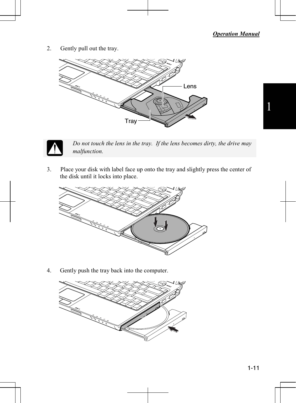           Operation Manual  1-11  1 2. Gently pull out the tray.     Do not touch the lens in the tray.  If the lens becomes dirty, the drive may malfunction.  3. Place your disk with label face up onto the tray and slightly press the center of the disk until it locks into place.    4. Gently push the tray back into the computer.    Tray Lens 