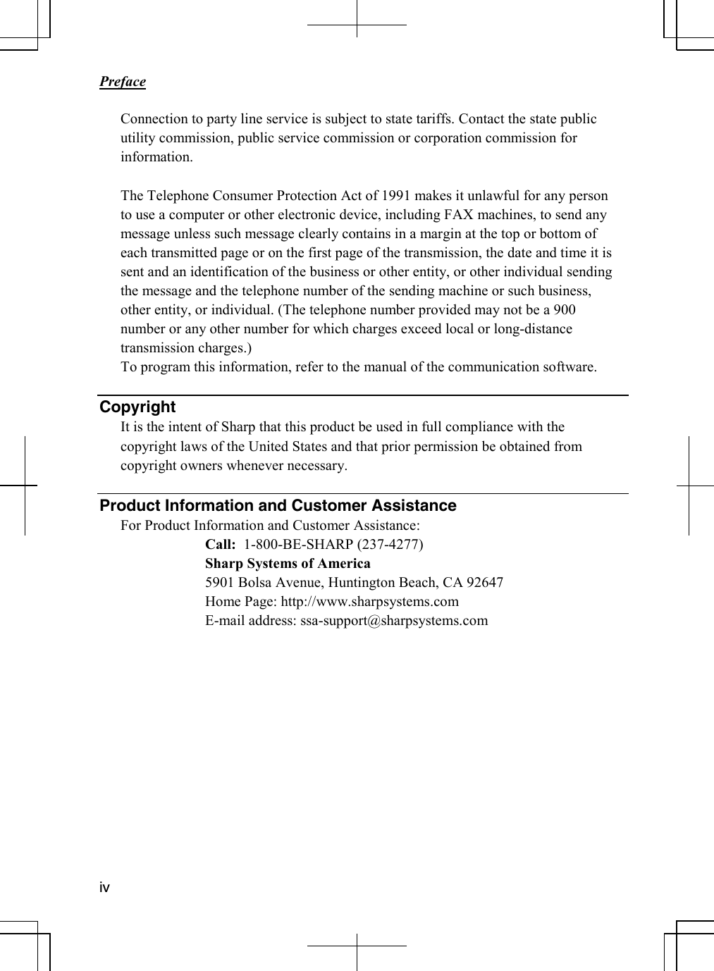       Preface  iv  Connection to party line service is subject to state tariffs. Contact the state public utility commission, public service commission or corporation commission for information.  The Telephone Consumer Protection Act of 1991 makes it unlawful for any person to use a computer or other electronic device, including FAX machines, to send any message unless such message clearly contains in a margin at the top or bottom of each transmitted page or on the first page of the transmission, the date and time it is sent and an identification of the business or other entity, or other individual sending the message and the telephone number of the sending machine or such business, other entity, or individual. (The telephone number provided may not be a 900 number or any other number for which charges exceed local or long-distance transmission charges.) To program this information, refer to the manual of the communication software.   Copyright It is the intent of Sharp that this product be used in full compliance with the copyright laws of the United States and that prior permission be obtained from copyright owners whenever necessary.  Product Information and Customer Assistance For Product Information and Customer Assistance:    Call:  1-800-BE-SHARP (237-4277)    Sharp Systems of America     5901 Bolsa Avenue, Huntington Beach, CA 92647      Home Page: http://www.sharpsystems.com   E-mail address: ssa-support@sharpsystems.com   