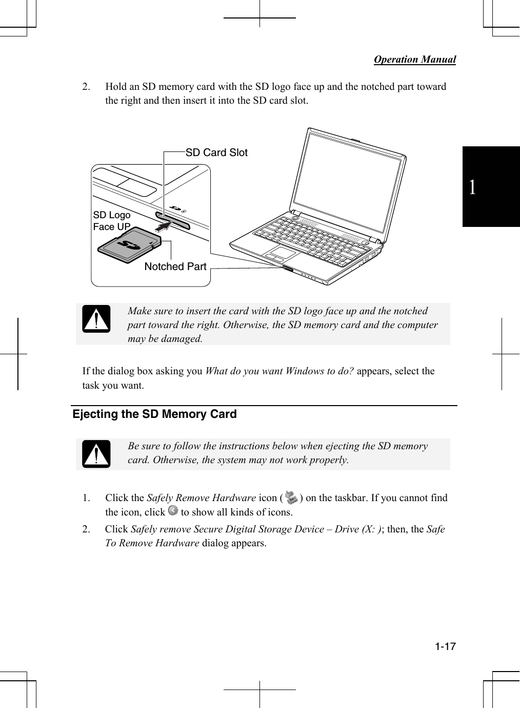           Operation Manual  1-17  1 2. Hold an SD memory card with the SD logo face up and the notched part toward the right and then insert it into the SD card slot.      Make sure to insert the card with the SD logo face up and the notched part toward the right. Otherwise, the SD memory card and the computer may be damaged.  If the dialog box asking you What do you want Windows to do? appears, select the task you want.  Ejecting the SD Memory Card   Be sure to follow the instructions below when ejecting the SD memory card. Otherwise, the system may not work properly.  1. Click the Safely Remove Hardware icon (      ) on the taskbar. If you cannot find the icon, click   to show all kinds of icons. 2. Click Safely remove Secure Digital Storage Device – Drive (X: ); then, the Safe To Remove Hardware dialog appears.      Notched Part SD Card Slot SD LogoFace UP 