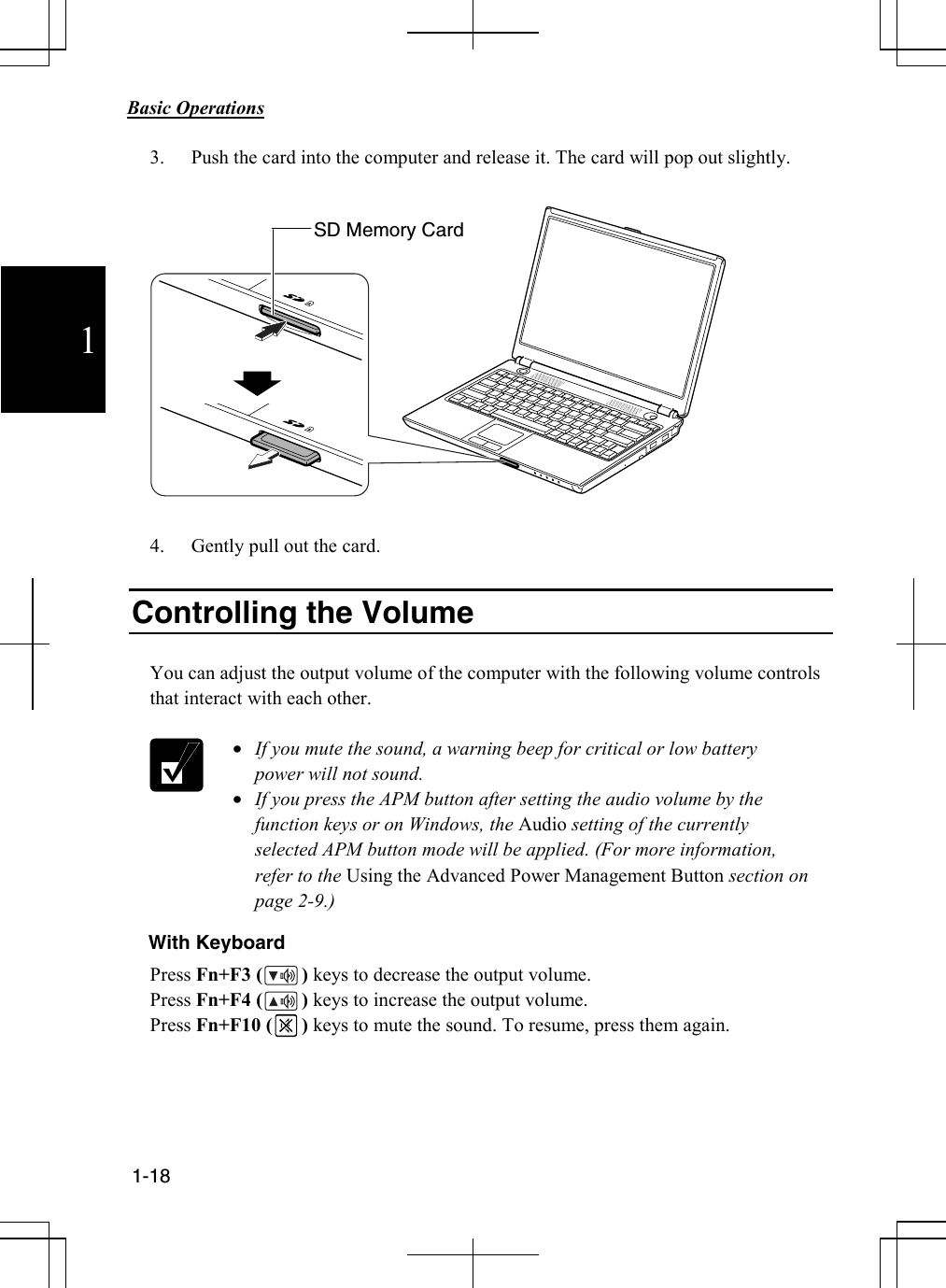            Basic Operations                                             1-18  1 3. Push the card into the computer and release it. The card will pop out slightly.    4. Gently pull out the card.  Controlling the Volume  You can adjust the output volume of the computer with the following volume controls that interact with each other.   • If you mute the sound, a warning beep for critical or low battery power will not sound. • If you press the APM button after setting the audio volume by the function keys or on Windows, the Audio setting of the currently selected APM button mode will be applied. (For more information, refer to the Using the Advanced Power Management Button section on page 2-9.) With Keyboard Press Fn+F3 (        ) keys to decrease the output volume. Press Fn+F4 (        ) keys to increase the output volume. Press Fn+F10 (      ) keys to mute the sound. To resume, press them again.     SD Memory Card 