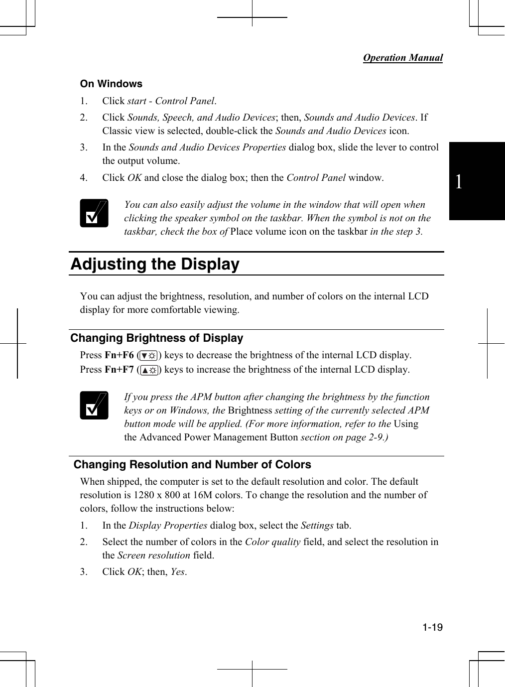           Operation Manual  1-19  1 On Windows 1. Click start - Control Panel. 2. Click Sounds, Speech, and Audio Devices; then, Sounds and Audio Devices. If Classic view is selected, double-click the Sounds and Audio Devices icon.  3. In the Sounds and Audio Devices Properties dialog box, slide the lever to control the output volume.  4. Click OK and close the dialog box; then the Control Panel window.   You can also easily adjust the volume in the window that will open when clicking the speaker symbol on the taskbar. When the symbol is not on the taskbar, check the box of Place volume icon on the taskbar in the step 3.   Adjusting the Display  You can adjust the brightness, resolution, and number of colors on the internal LCD display for more comfortable viewing.   Changing Brightness of Display Press Fn+F6 (       ) keys to decrease the brightness of the internal LCD display. Press Fn+F7 (       ) keys to increase the brightness of the internal LCD display.   If you press the APM button after changing the brightness by the function keys or on Windows, the Brightness setting of the currently selected APM button mode will be applied. (For more information, refer to the Using the Advanced Power Management Button section on page 2-9.)    Changing Resolution and Number of Colors When shipped, the computer is set to the default resolution and color. The default resolution is 1280 x 800 at 16M colors. To change the resolution and the number of colors, follow the instructions below: 1. In the Display Properties dialog box, select the Settings tab. 2. Select the number of colors in the Color quality field, and select the resolution in the Screen resolution field.   3. Click OK; then, Yes.    